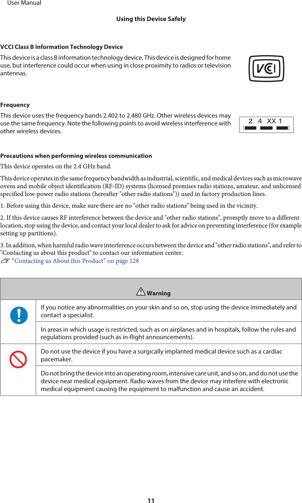 VCCI Class B Information Technology DeviceThis device is a class B information technology device. This device is designed for homeuse, but interference could occur when using in close proximity to radios or televisionantennas.FrequencyThis device uses the frequency bands 2.402 to 2.480 GHz. Other wireless devices mayuse the same frequency. Note the following points to avoid wireless interference withother wireless devices.Precautions when performing wireless communicationThis device operates on the 2.4 GHz band.This device operates in the same frequency bandwidth as industrial, scientific, and medical devices such as microwaveovens and mobile object identification (RF-ID) systems (licensed premises radio stations, amateur, and unlicensedspecified low-power radio stations (hereafter &quot;other radio stations&quot;)) used in factory production lines.1. Before using this device, make sure there are no &quot;other radio stations&quot; being used in the vicinity.2. If this device causes RF interference between the device and &quot;other radio stations&quot;, promptly move to a differentlocation, stop using the device, and contact your local dealer to ask for advice on preventing interference (for examplesetting up partitions).3. In addition, when harmful radio wave interference occurs between the device and &quot;other radio stations&quot;, and refer to&quot;Contacting us about this product&quot; to contact our information center.U “Contacting us About this Product” on page 128WarningIf you notice any abnormalities on your skin and so on, stop using the device immediately andcontact a specialist.In areas in which usage is restricted, such as on airplanes and in hospitals, follow the rules andregulations provided (such as in-flight announcements).Do not use the device if you have a surgically implanted medical device such as a cardiacpacemaker.Do not bring the device into an operating room, intensive care unit, and so on, and do not use thedevice near medical equipment. Radio waves from the device may interfere with electronicmedical equipment causing the equipment to malfunction and cause an accident.     User ManualUsing this Device Safely11