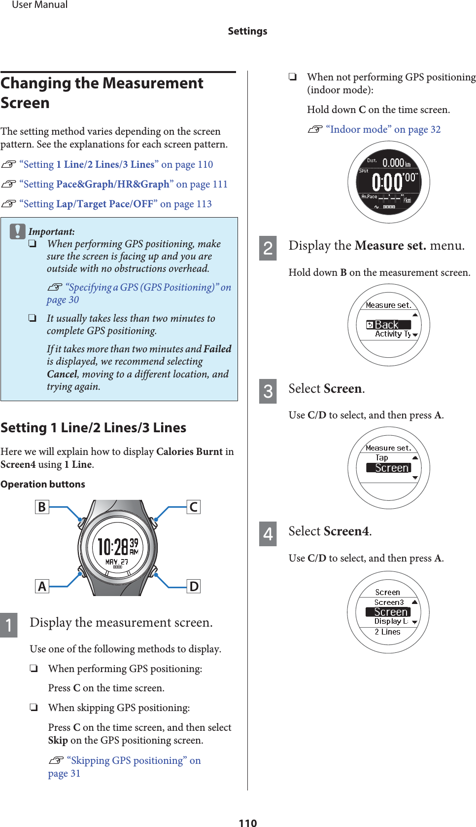 Changing the Measurement ScreenThe setting method varies depending on the screenpattern. See the explanations for each screen pattern.U “Setting 1 Line/2 Lines/3 Lines” on page 110U “Setting Pace&amp;Graph/HR&amp;Graph” on page 111U “Setting Lap/Target Pace/OFF” on page 113cImportant:❏When performing GPS positioning, makesure the screen is facing up and you areoutside with no obstructions overhead.U “Specifying a GPS (GPS Positioning)” onpage 30❏It usually takes less than two minutes tocomplete GPS positioning.If it takes more than two minutes and Failedis displayed, we recommend selectingCancel, moving to a different location, andtrying again.Setting 1 Line/2 Lines/3 LinesHere we will explain how to display Calories Burnt inScreen4 using 1 Line.Operation buttonsADisplay the measurement screen.Use one of the following methods to display.❏When performing GPS positioning:Press C on the time screen.❏When skipping GPS positioning:Press C on the time screen, and then selectSkip on the GPS positioning screen.U “Skipping GPS positioning” onpage 31❏When not performing GPS positioning(indoor mode):Hold down C on the time screen.U “Indoor mode” on page 32BDisplay the Measure set. menu.Hold down B on the measurement screen.CSelect Screen.Use C/D to select, and then press A.DSelect Screen4.Use C/D to select, and then press A.     User ManualSettings110