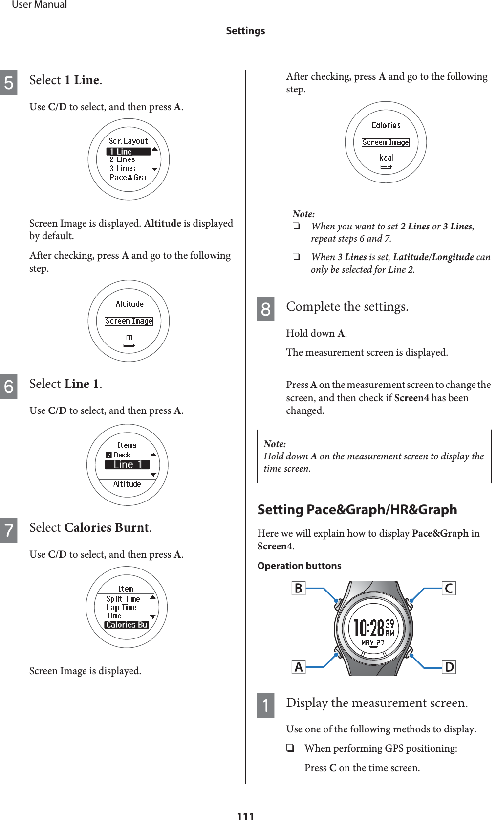 ESelect 1 Line.Use C/D to select, and then press A.Screen Image is displayed. Altitude is displayedby default.After checking, press A and go to the followingstep.FSelect Line 1.Use C/D to select, and then press A.GSelect Calories Burnt.Use C/D to select, and then press A.Screen Image is displayed.After checking, press A and go to the followingstep.Note:❏When you want to set 2 Lines or 3 Lines,repeat steps 6 and 7.❏When 3 Lines is set, Latitude/Longitude canonly be selected for Line 2.HComplete the settings.Hold down A.The measurement screen is displayed.Press A on the measurement screen to change thescreen, and then check if Screen4 has beenchanged.Note:Hold down A on the measurement screen to display thetime screen.Setting Pace&amp;Graph/HR&amp;GraphHere we will explain how to display Pace&amp;Graph inScreen4.Operation buttonsADisplay the measurement screen.Use one of the following methods to display.❏When performing GPS positioning:Press C on the time screen.     User ManualSettings111