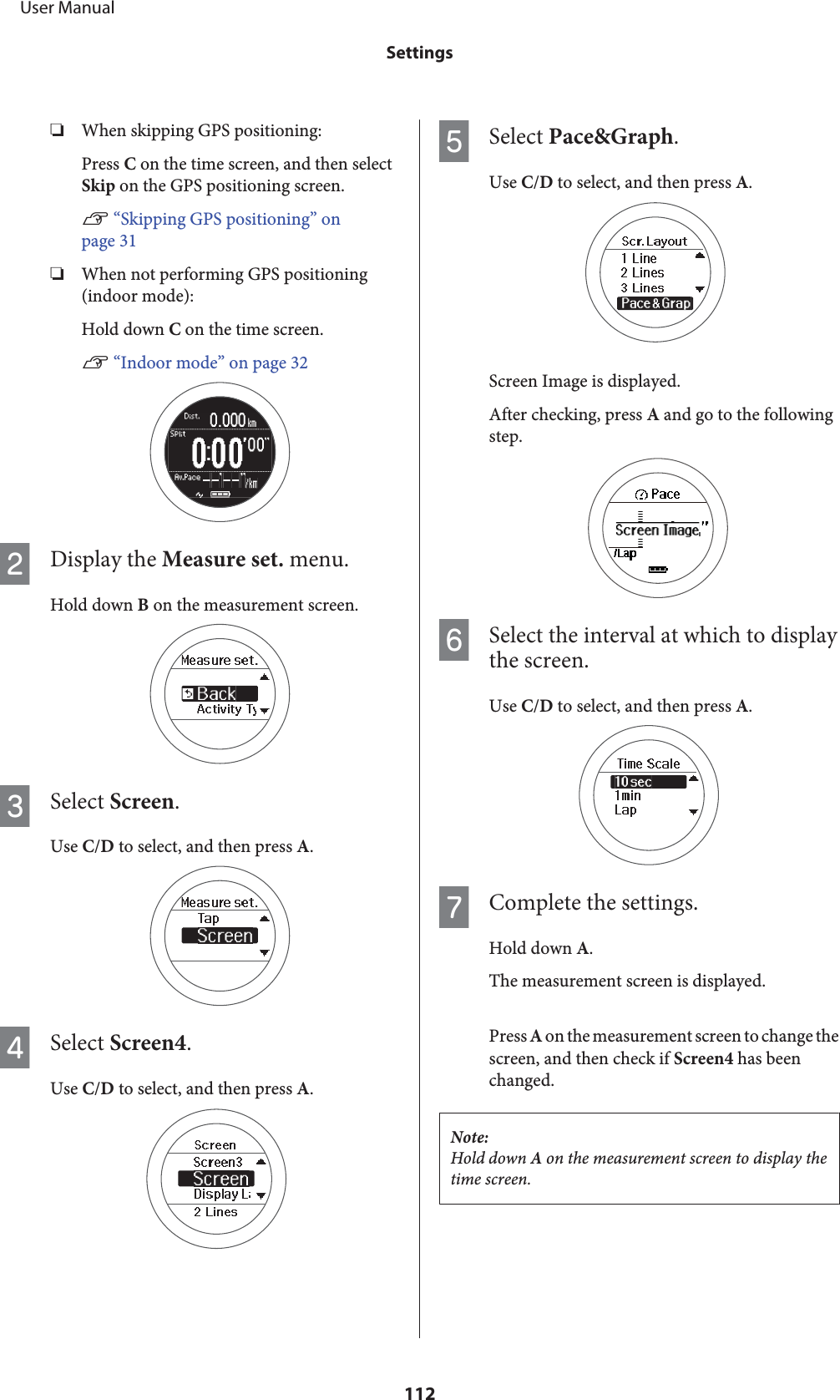 ❏When skipping GPS positioning:Press C on the time screen, and then selectSkip on the GPS positioning screen.U “Skipping GPS positioning” onpage 31❏When not performing GPS positioning(indoor mode):Hold down C on the time screen.U “Indoor mode” on page 32BDisplay the Measure set. menu.Hold down B on the measurement screen.CSelect Screen.Use C/D to select, and then press A.DSelect Screen4.Use C/D to select, and then press A.ESelect Pace&amp;Graph.Use C/D to select, and then press A.Screen Image is displayed.After checking, press A and go to the followingstep.FSelect the interval at which to displaythe screen.Use C/D to select, and then press A.GComplete the settings.Hold down A.The measurement screen is displayed.Press A on the measurement screen to change thescreen, and then check if Screen4 has beenchanged.Note:Hold down A on the measurement screen to display thetime screen.     User ManualSettings112