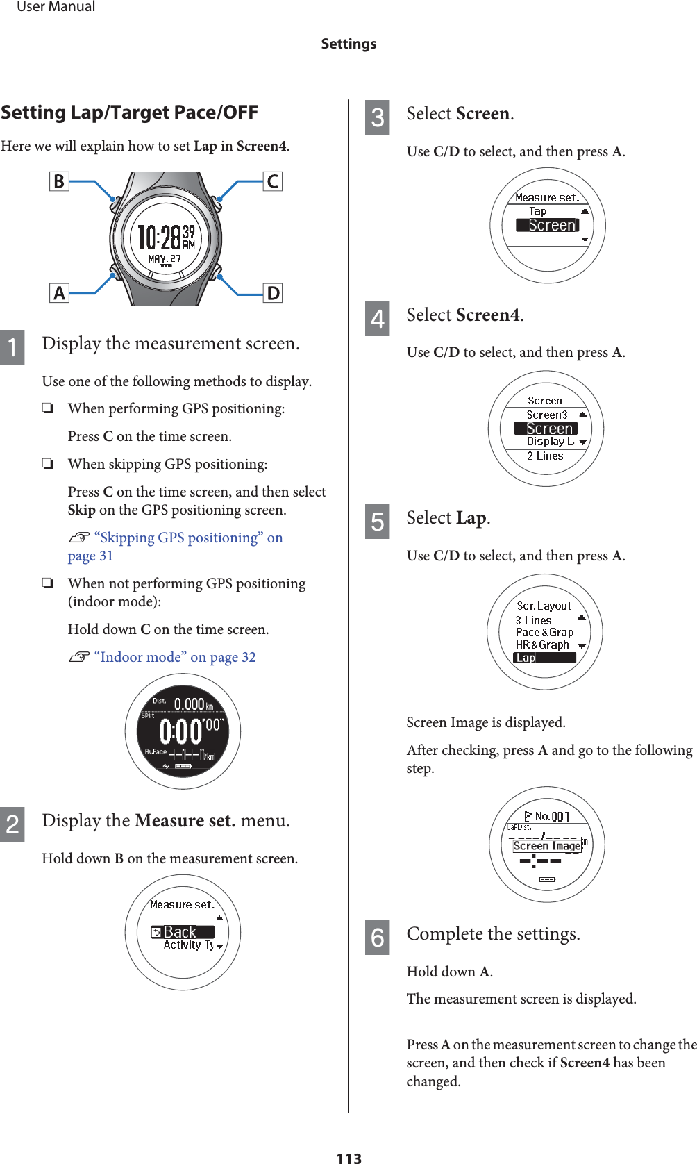 Setting Lap/Target Pace/OFFHere we will explain how to set Lap in Screen4.ADisplay the measurement screen.Use one of the following methods to display.❏When performing GPS positioning:Press C on the time screen.❏When skipping GPS positioning:Press C on the time screen, and then selectSkip on the GPS positioning screen.U “Skipping GPS positioning” onpage 31❏When not performing GPS positioning(indoor mode):Hold down C on the time screen.U “Indoor mode” on page 32BDisplay the Measure set. menu.Hold down B on the measurement screen.CSelect Screen.Use C/D to select, and then press A.DSelect Screen4.Use C/D to select, and then press A.ESelect Lap.Use C/D to select, and then press A.Screen Image is displayed.After checking, press A and go to the followingstep.FComplete the settings.Hold down A.The measurement screen is displayed.Press A on the measurement screen to change thescreen, and then check if Screen4 has beenchanged.     User ManualSettings113