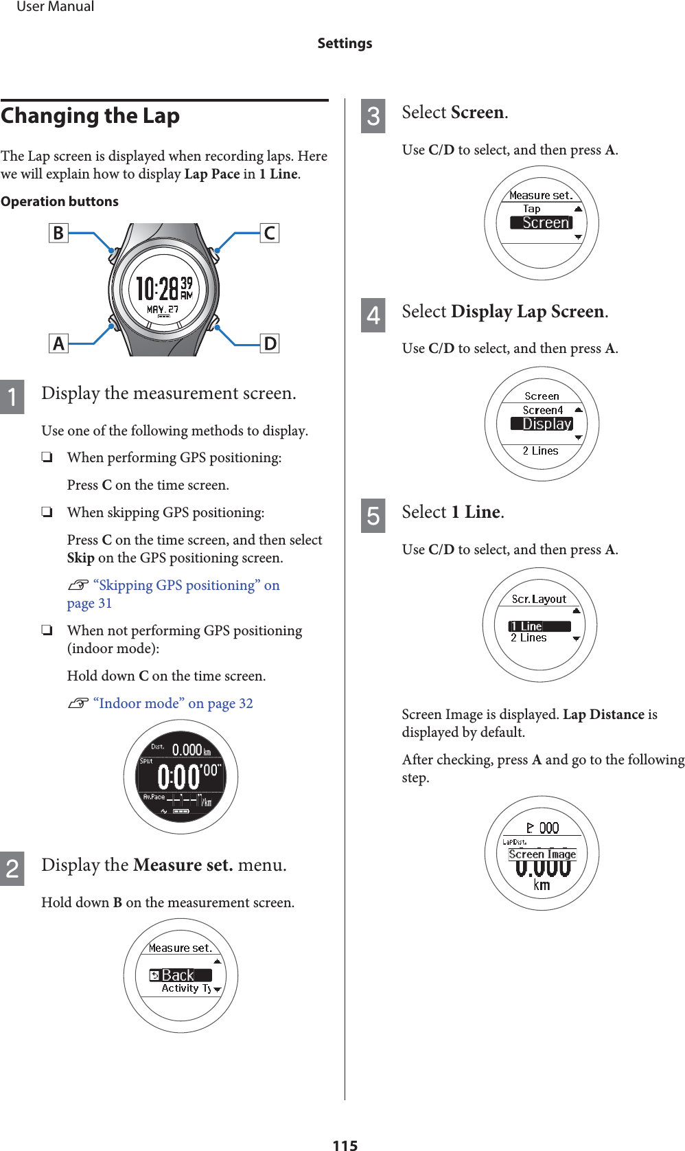 Changing the LapThe Lap screen is displayed when recording laps. Herewe will explain how to display Lap Pace in 1 Line.Operation buttonsADisplay the measurement screen.Use one of the following methods to display.❏When performing GPS positioning:Press C on the time screen.❏When skipping GPS positioning:Press C on the time screen, and then selectSkip on the GPS positioning screen.U “Skipping GPS positioning” onpage 31❏When not performing GPS positioning(indoor mode):Hold down C on the time screen.U “Indoor mode” on page 32BDisplay the Measure set. menu.Hold down B on the measurement screen.CSelect Screen.Use C/D to select, and then press A.DSelect Display Lap Screen.Use C/D to select, and then press A.ESelect 1 Line.Use C/D to select, and then press A.Screen Image is displayed. Lap Distance isdisplayed by default.After checking, press A and go to the followingstep.     User ManualSettings115