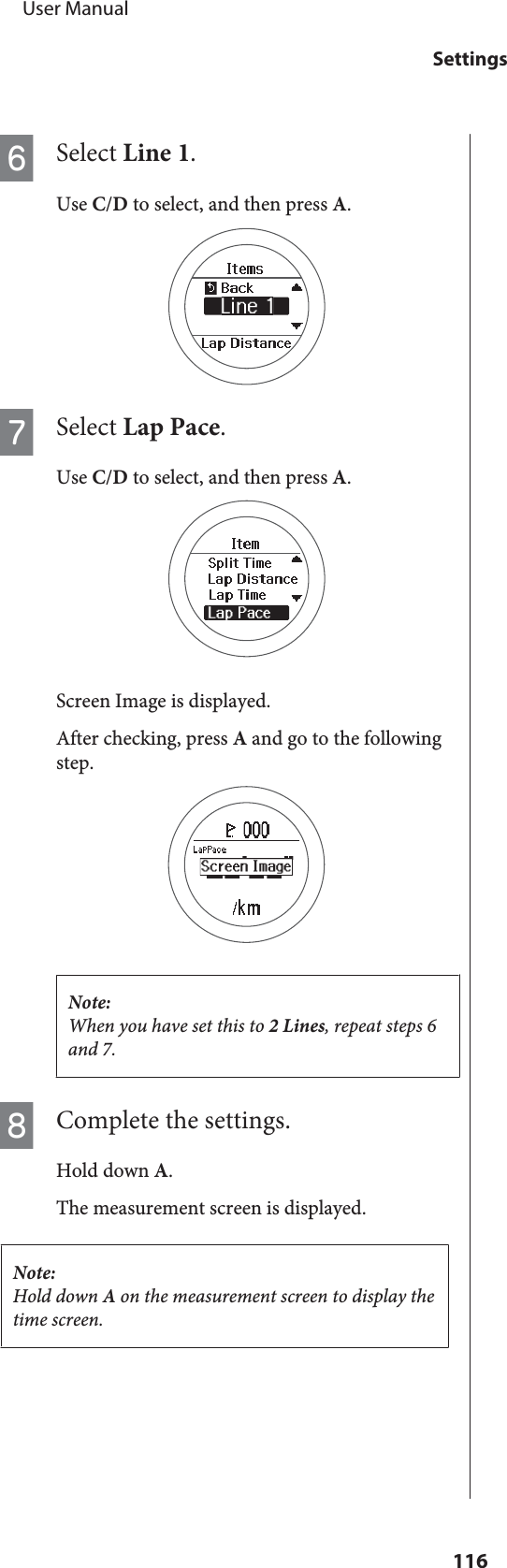 FSelect Line 1.Use C/D to select, and then press A.GSelect Lap Pace.Use C/D to select, and then press A.Screen Image is displayed.After checking, press A and go to the followingstep.Note:When you have set this to 2 Lines, repeat steps 6and 7.HComplete the settings.Hold down A.The measurement screen is displayed.Note:Hold down A on the measurement screen to display thetime screen.     User ManualSettings116