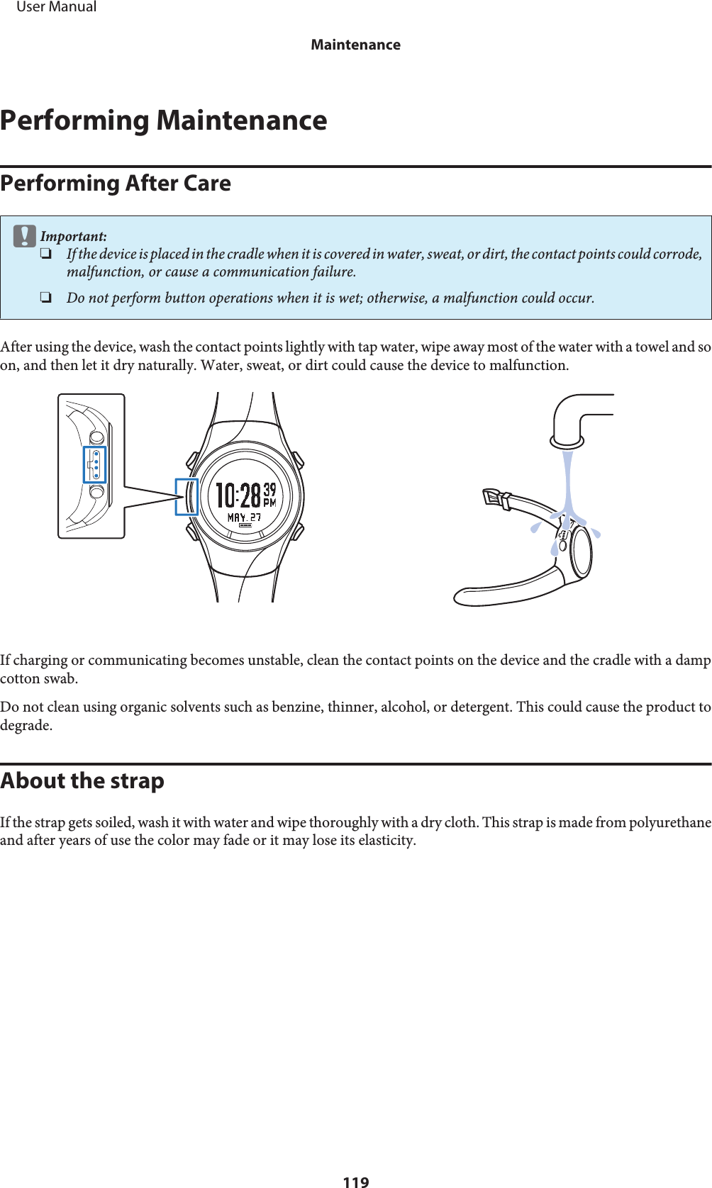 Performing MaintenancePerforming After CarecImportant:❏If the d evice  is placed in  the cradle w hen it is cov ered in  water , sweat, or dirt,  the con tact points  could  corrode,malfunction, or cause a communication failure.❏Do not perform button operations when it is wet; otherwise, a malfunction could occur.After using the device, wash the contact points lightly with tap water, wipe away most of the water with a towel and soon, and then let it dry naturally. Water, sweat, or dirt could cause the device to malfunction.If charging or communicating becomes unstable, clean the contact points on the device and the cradle with a dampcotton swab.Do not clean using organic solvents such as benzine, thinner, alcohol, or detergent. This could cause the product todegrade.About the strapIf the strap gets soiled, wash it with water and wipe thoroughly with a dry cloth. This strap is made from polyurethaneand after years of use the color may fade or it may lose its elasticity.     User ManualMaintenance119