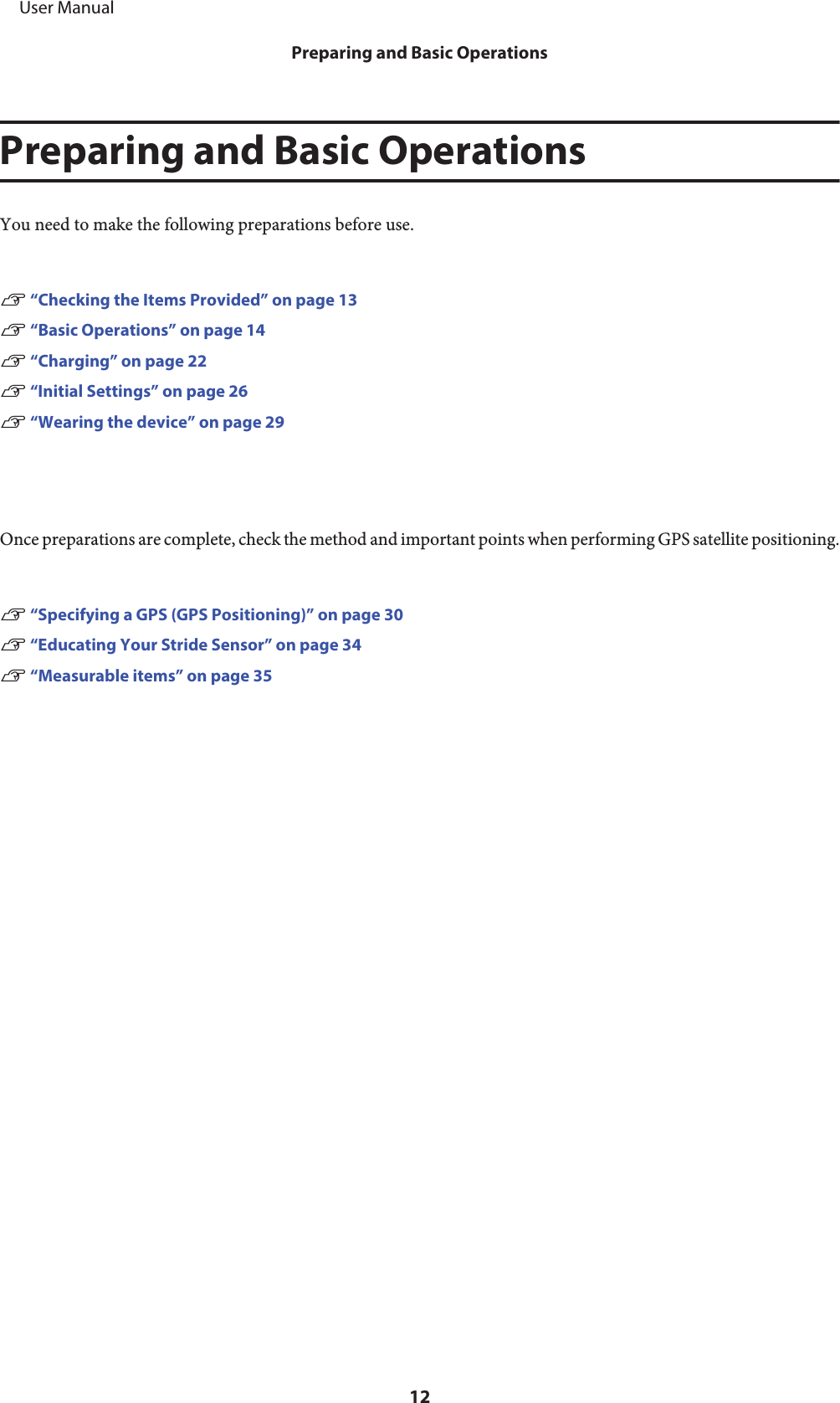 Preparing and Basic OperationsYou need to make the following preparations before use.U “Checking the Items Provided” on page 13U “Basic Operations” on page 14U “Charging” on page 22U “Initial Settings” on page 26U “Wearing the device” on page 29Once preparations are complete, check the method and important points when performing GPS satellite positioning.U “Specifying a GPS (GPS Positioning)” on page 30U “Educating Your Stride Sensor” on page 34U “Measurable items” on page 35     User ManualPreparing and Basic Operations12