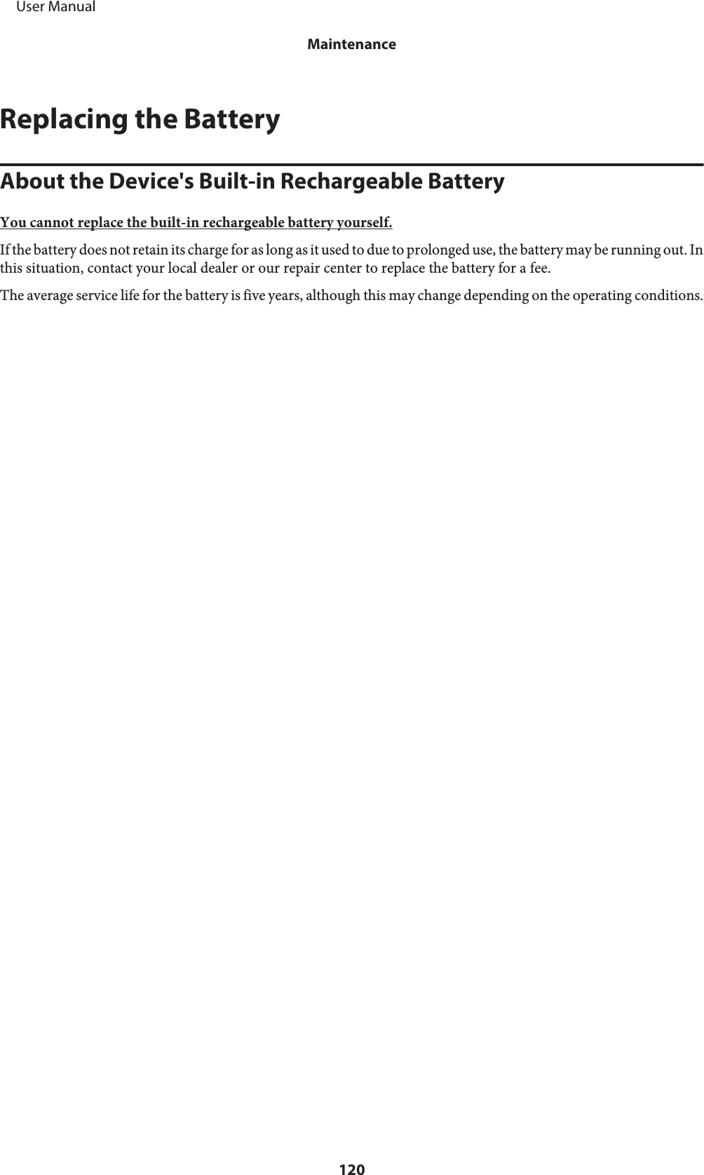 Replacing the BatteryAbout the Device&apos;s Built-in Rechargeable BatteryYou cannot replace the built-in rechargeable battery yourself.If the battery does not retain its charge for as long as it used to due to prolonged use, the battery may be running out. Inthis situation, contact your local dealer or our repair center to replace the battery for a fee.The average service life for the battery is five years, although this may change depending on the operating conditions.     User ManualMaintenance120