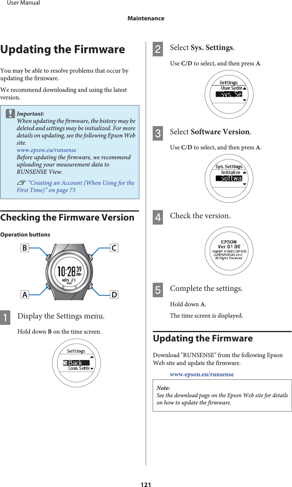 Updating the FirmwareYou may be able to resolve problems that occur byupdating the firmware.We recommend downloading and using the latestversion.cImportant:When updating the firmware, the history may bedeleted and settings may be initialized. For moredetails on updating, see the following Epson Website.www.epson.eu/runsenseBefore updating the firmware, we recommenduploading your measurement data toRUNSENSE View.U “Creating an Account (When Using for theFirst Time)” on page 73Checking the Firmware VersionOperation buttonsADisplay the Settings menu.Hold down B on the time screen.BSelect Sys. Settings.Use C/D to select, and then press A.CSelect Software Version.Use C/D to select, and then press A.DCheck the version.EComplete the settings.Hold down A.The time screen is displayed.Updating the FirmwareDownload &quot;RUNSENSE&quot; from the following EpsonWeb site and update the firmware.www.epson.eu/runsenseNote:See the download page on the Epson Web site for detailson how to update the firmware.     User ManualMaintenance121