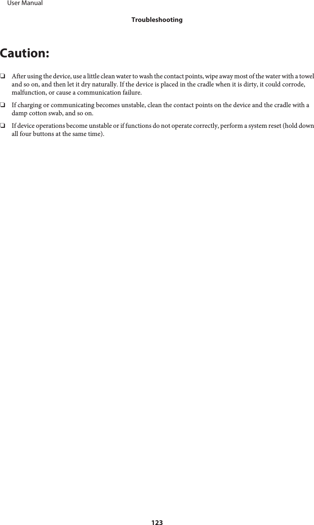 Caution:❏After using the device, use a little clean water to wash the contact points, wipe away most of the water with a toweland so on, and then let it dry naturally. If the device is placed in the cradle when it is dirty, it could corrode,malfunction, or cause a communication failure.❏If charging or communicating becomes unstable, clean the contact points on the device and the cradle with adamp cotton swab, and so on.❏If device operations become unstable or if functions do not operate correctly, perform a system reset (hold downall four buttons at the same time).     User ManualTroubleshooting123