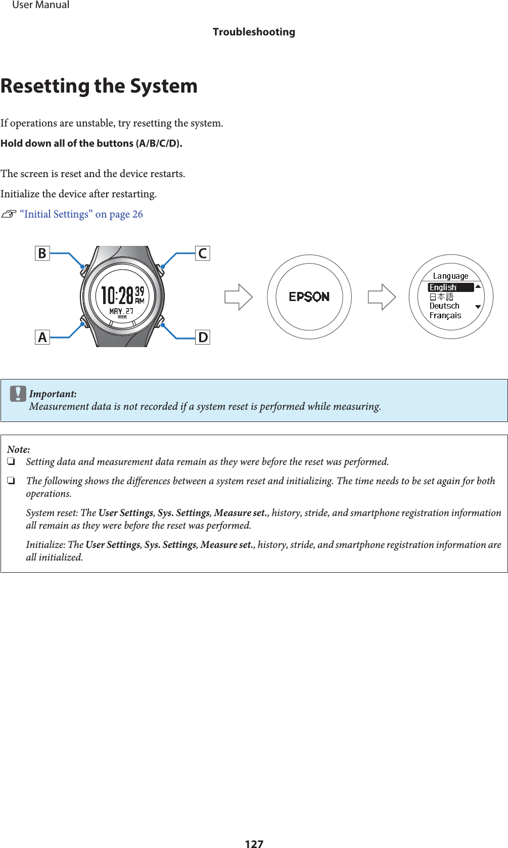 Resetting the SystemIf operations are unstable, try resetting the system.Hold down all of the buttons (A/B/C/D).The screen is reset and the device restarts.Initialize the device after restarting.U “Initial Settings” on page 26cImportant:Measurement data is not recorded if a system reset is performed while measuring.Note:❏Setting data and measurement data remain as they were before the reset was performed.❏The following shows the differences between a system reset and initializing. The time needs to be set again for bothoperations.System reset: The User Settings, Sys. Settings, Measure set., history, stride, and smartphone registration informationall remain as they were before the reset was performed.Initialize: The User Settings, Sys. Settings, Measure set., history, stride, and smartphone registration information areall initialized.     User ManualTroubleshooting127
