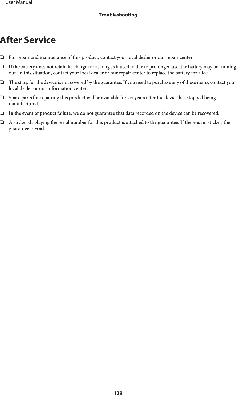 After Service❏For repair and maintenance of this product, contact your local dealer or our repair center.❏If the battery does not retain its charge for as long as it used to due to prolonged use, the battery may be runningout. In this situation, contact your local dealer or our repair center to replace the battery for a fee.❏The strap for the device is not covered by the guarantee. If you need to purchase any of these items, contact yourlocal dealer or our information center.❏Spare parts for repairing this product will be available for six years after the device has stopped beingmanufactured.❏In the event of product failure, we do not guarantee that data recorded on the device can be recovered.❏A sticker displaying the serial number for this product is attached to the guarantee. If there is no sticker, theguarantee is void.     User ManualTroubleshooting129