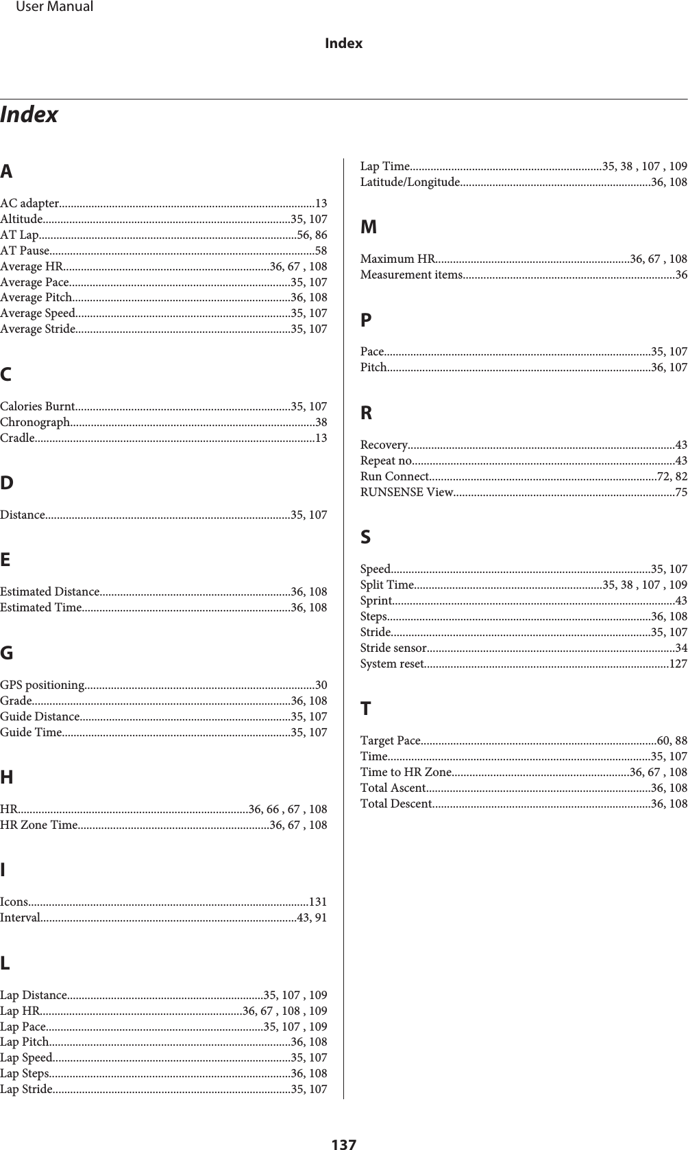 IndexAAC adapter.......................................................................................13Altitude....................................................................................35, 107AT Lap........................................................................................56, 86AT Pause..........................................................................................58Average HR......................................................................36, 67 , 108Average Pace...........................................................................35, 107Average Pitch..........................................................................36, 108Average Speed.........................................................................35, 107Average Stride.........................................................................35, 107CCalories Burnt.........................................................................35, 107Chronograph...................................................................................38Cradle...............................................................................................13DDistance...................................................................................35, 107EEstimated Distance.................................................................36, 108Estimated Time.......................................................................36, 108GGPS positioning..............................................................................30Grade........................................................................................36, 108Guide Distance........................................................................35, 107Guide Time..............................................................................35, 107HHR..............................................................................36, 66 , 67 , 108HR Zone Time.................................................................36, 67 , 108IIcons...............................................................................................131Interval.......................................................................................43, 91LLap Distance...................................................................35, 107 , 109Lap HR.....................................................................36, 67 , 108 , 109Lap Pace..........................................................................35, 107 , 109Lap Pitch..................................................................................36, 108Lap Speed.................................................................................35, 107Lap Steps..................................................................................36, 108Lap Stride.................................................................................35, 107Lap Time.................................................................35, 38 , 107 , 109Latitude/Longitude.................................................................36, 108MMaximum HR..................................................................36, 67 , 108Measurement items........................................................................36PPace...........................................................................................35, 107Pitch..........................................................................................36, 107RRecovery...........................................................................................43Repeat no.........................................................................................43Run Connect.............................................................................72, 82RUNSENSE View...........................................................................75SSpeed........................................................................................35, 107Split Time................................................................35, 38 , 107 , 109Sprint................................................................................................43Steps..........................................................................................36, 108Stride........................................................................................35, 107Stride sensor....................................................................................34System reset...................................................................................127TTarget Pace................................................................................60, 88Time.........................................................................................35, 107Time to HR Zone............................................................36, 67 , 108Total Ascent............................................................................36, 108Total Descent..........................................................................36, 108     User ManualIndex137