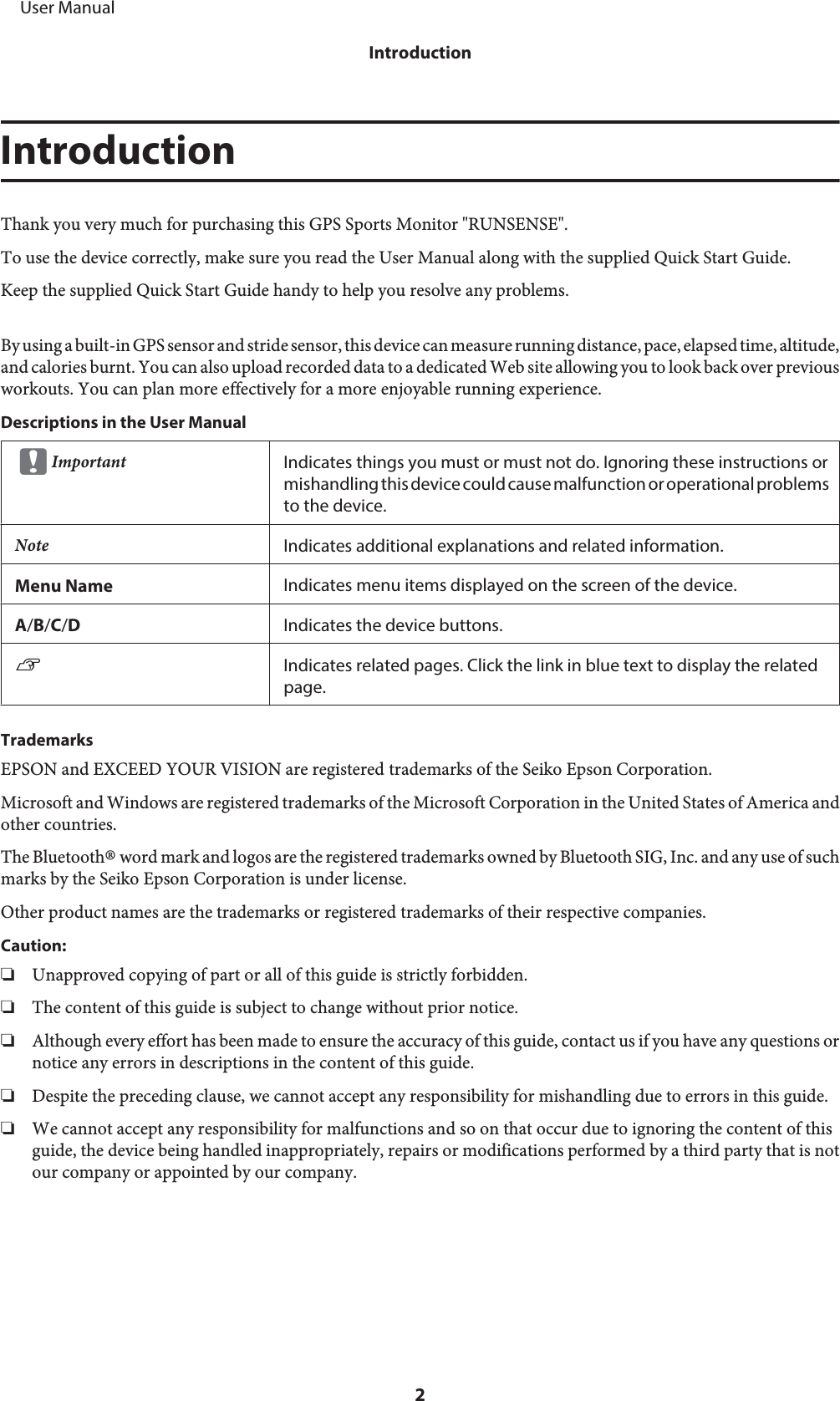 IntroductionThank you very much for purchasing this GPS Sports Monitor &quot;RUNSENSE&quot;.To use the device correctly, make sure you read the User Manual along with the supplied Quick Start Guide.Keep the supplied Quick Start Guide handy to help you resolve any problems.By using a built-in GPS sensor and stride sensor, this device can measure running distance, pace, elapsed time, altitude,and calories burnt. You can also upload recorded data to a dedicated Web site allowing you to look back over previousworkouts. You can plan more effectively for a more enjoyable running experience.Descriptions in the User ManualcImportant Indicates things you must or must not do. Ignoring these instructions ormishandling this device could cause malfunction or operational problemsto the device.Note Indicates additional explanations and related information.Menu Name Indicates menu items displayed on the screen of the device.A/B/C/DIndicates the device buttons.UIndicates related pages. Click the link in blue text to display the relatedpage.TrademarksEPSON and EXCEED YOUR VISION are registered trademarks of the Seiko Epson Corporation.Microsoft and Windows are registered trademarks of the Microsoft Corporation in the United States of America andother countries.The Bluetooth® word mark and logos are the registered trademarks owned by Bluetooth SIG, Inc. and any use of suchmarks by the Seiko Epson Corporation is under license.Other product names are the trademarks or registered trademarks of their respective companies.Caution:❏Unapproved copying of part or all of this guide is strictly forbidden.❏The content of this guide is subject to change without prior notice.❏Although every effort has been made to ensure the accuracy of this guide, contact us if you have any questions ornotice any errors in descriptions in the content of this guide.❏Despite the preceding clause, we cannot accept any responsibility for mishandling due to errors in this guide.❏We cannot accept any responsibility for malfunctions and so on that occur due to ignoring the content of thisguide, the device being handled inappropriately, repairs or modifications performed by a third party that is notour company or appointed by our company.     User ManualIntroduction2