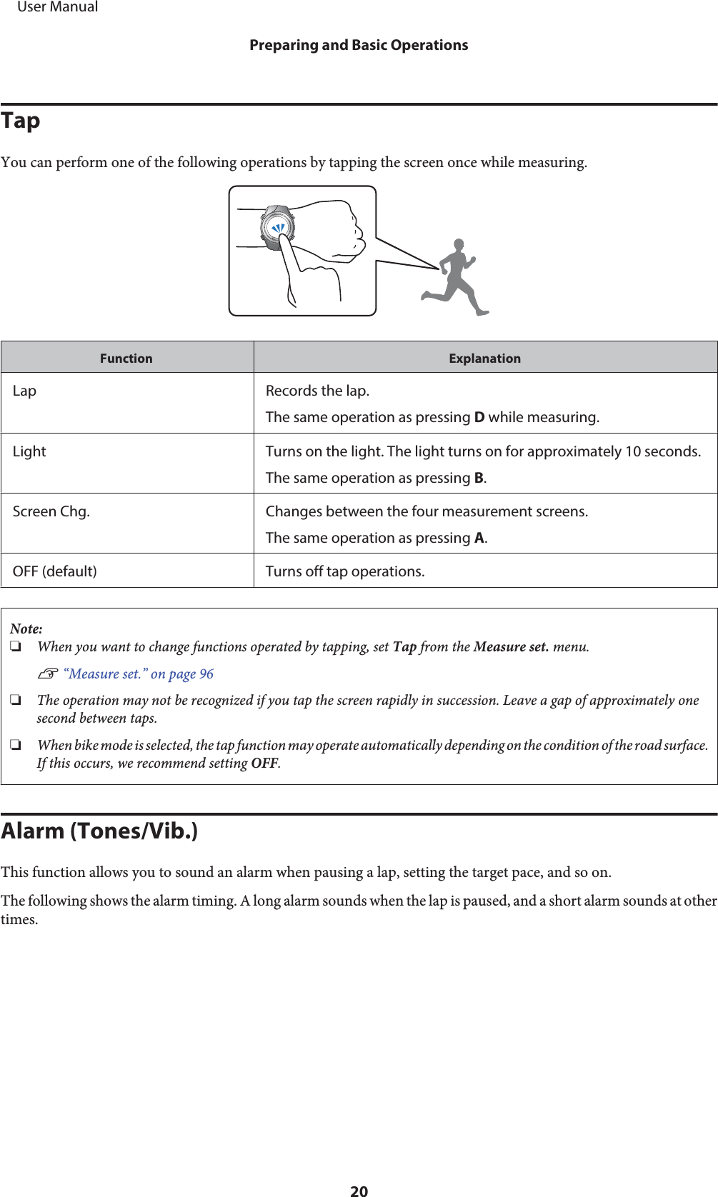 TapYou can perform one of the following operations by tapping the screen once while measuring.Function ExplanationLap Records the lap.The same operation as pressing D while measuring.Light Turns on the light. The light turns on for approximately 10 seconds.The same operation as pressing B.Screen Chg. Changes between the four measurement screens.The same operation as pressing A.OFF (default) Turns off tap operations.Note:❏When you want to change functions operated by tapping, set Tap from the Measure set. menu.U “Measure set.” on page 96❏The operation may not be recognized if you tap the screen rapidly in succession. Leave a gap of approximately onesecond between taps.❏When bike mode is selected, the tap function may operate automatically depending on the condition of the road surface.If this occurs, we recommend setting OFF.Alarm (Tones/Vib.)This function allows you to sound an alarm when pausing a lap, setting the target pace, and so on.The following shows the alarm timing. A long alarm sounds when the lap is paused, and a short alarm sounds at othertimes.     User ManualPreparing and Basic Operations20