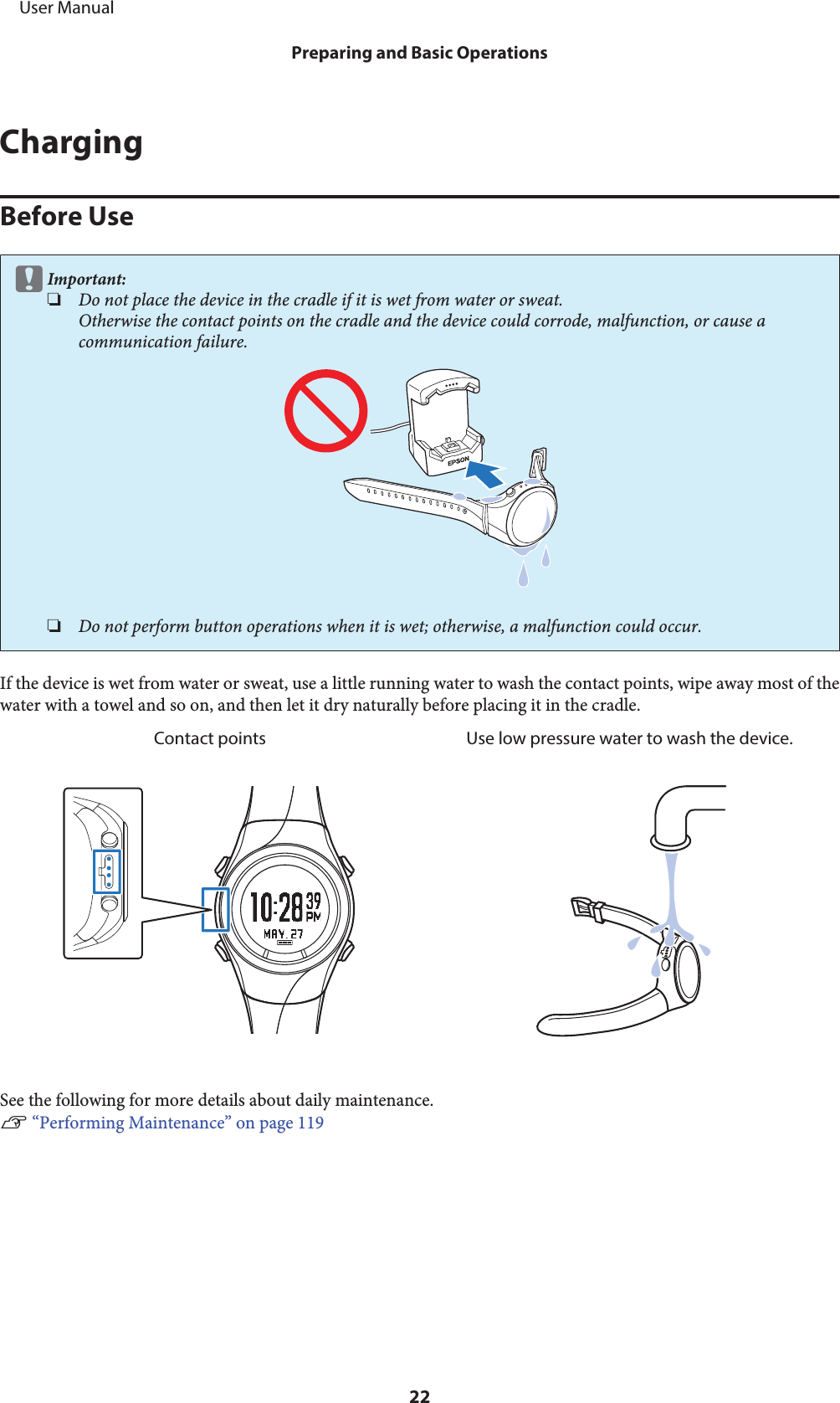 ChargingBefore UsecImportant:❏Do not place the device in the cradle if it is wet from water or sweat.Otherwise the contact points on the cradle and the device could corrode, malfunction, or cause acommunication failure.❏Do not perform button operations when it is wet; otherwise, a malfunction could occur.If the device is wet from water or sweat, use a little running water to wash the contact points, wipe away most of thewater with a towel and so on, and then let it dry naturally before placing it in the cradle.Contact points Use low pressure water to wash the device.See the following for more details about daily maintenance.U “Performing Maintenance” on page 119     User ManualPreparing and Basic Operations22