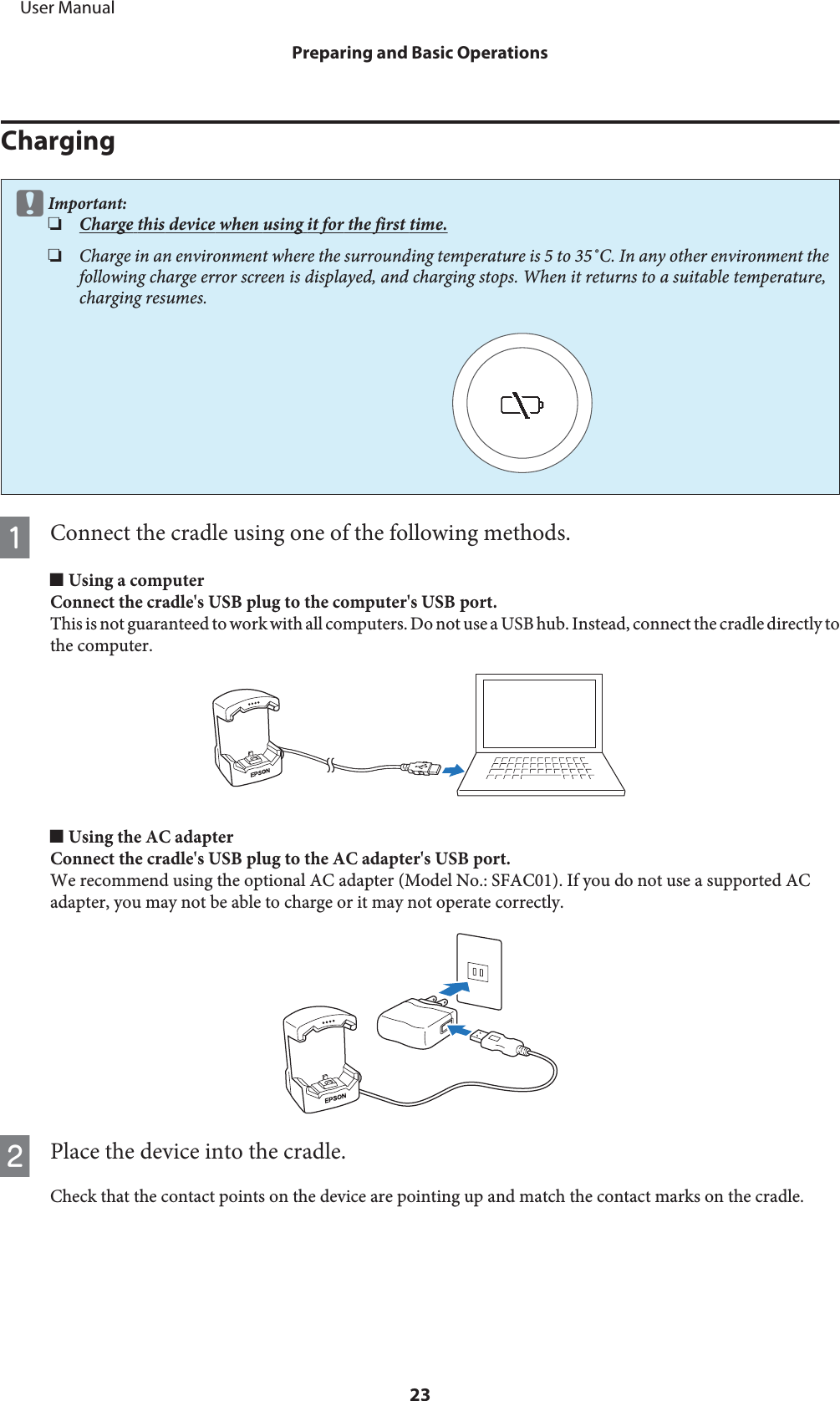 ChargingcImportant:❏Charge this device when using it for the first time.❏Charge in an environment where the surrounding temperature is 5 to 35˚C. In any other environment thefollowing charge error screen is displayed, and charging stops. When it returns to a suitable temperature,charging resumes.AConnect the cradle using one of the following methods.o Using a computerConnect the cradle&apos;s USB plug to the computer&apos;s USB port.This is not guaranteed to work with all computers. Do not use a USB hub. Instead, connect the cradle directly tothe computer.o Using the AC adapterConnect the cradle&apos;s USB plug to the AC adapter&apos;s USB port.We recommend using the optional AC adapter (Model No.: SFAC01). If you do not use a supported ACadapter, you may not be able to charge or it may not operate correctly.BPlace the device into the cradle.Check that the contact points on the device are pointing up and match the contact marks on the cradle.     User ManualPreparing and Basic Operations23