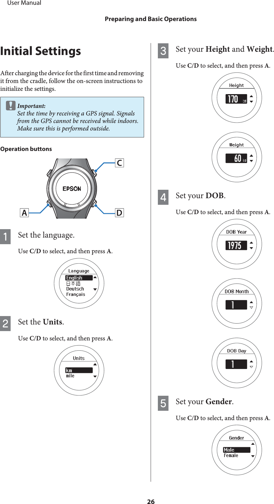 Initial SettingsAfter charging the device for the first time and removingit from the cradle, follow the on-screen instructions toinitialize the settings.cImportant:Set the time by receiving a GPS signal. Signalsfrom the GPS cannot be received while indoors.Make sure this is performed outside.Operation buttonsASet the language.Use C/D to select, and then press A.BSet the Units.Use C/D to select, and then press A.CSet your Height and Weight.Use C/D to select, and then press A.DSet your DOB.Use C/D to select, and then press A.ESet your Gender.Use C/D to select, and then press A.     User ManualPreparing and Basic Operations26
