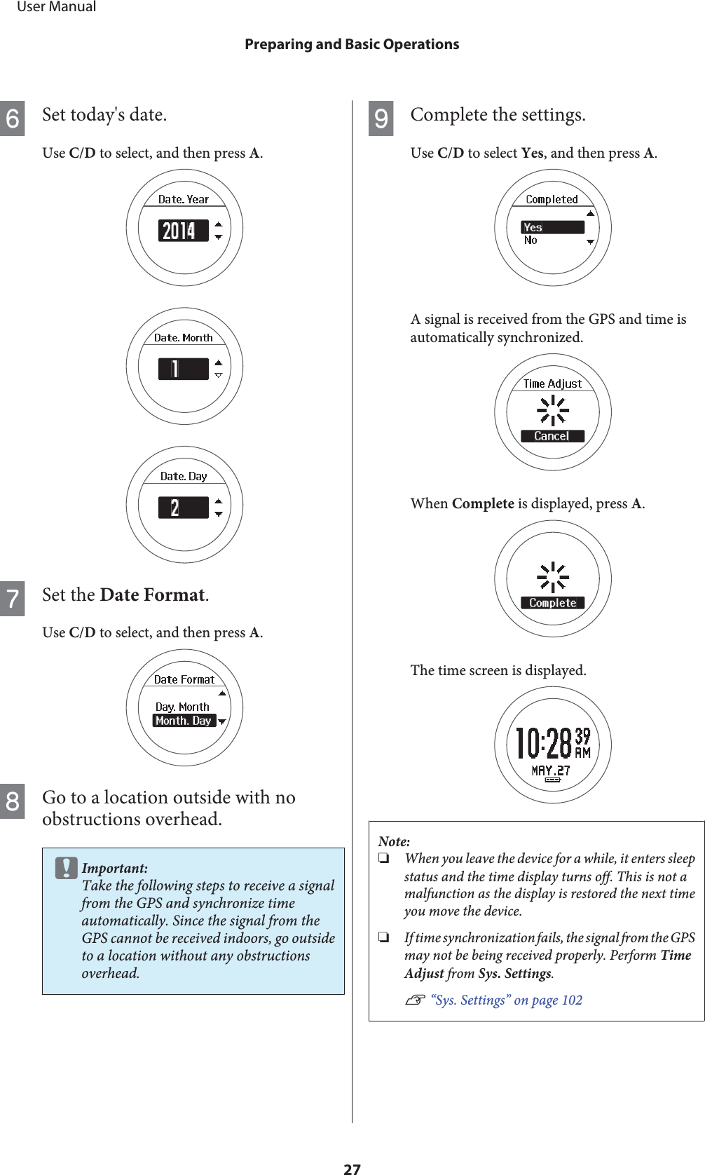 FSet today&apos;s date.Use C/D to select, and then press A.GSet the Date Format.Use C/D to select, and then press A.HGo to a location outside with noobstructions overhead.cImportant:Take the following steps to receive a signalfrom the GPS and synchronize timeautomatically. Since the signal from theGPS cannot be received indoors, go outsideto a location without any obstructionsoverhead.IComplete the settings.Use C/D to select Yes, and then press A.A signal is received from the GPS and time isautomatically synchronized.When Complete is displayed, press A.The time screen is displayed.Note:❏When you leave the device for a while, it enters sleepstatus and the time display turns off. This is not amalfunction as the display is restored the next timeyou move the device.❏If time synchronization fails, the signal from the GPSmay not be being received properly. Perform TimeAdjust from Sys. Settings.U “Sys. Settings” on page 102     User ManualPreparing and Basic Operations27