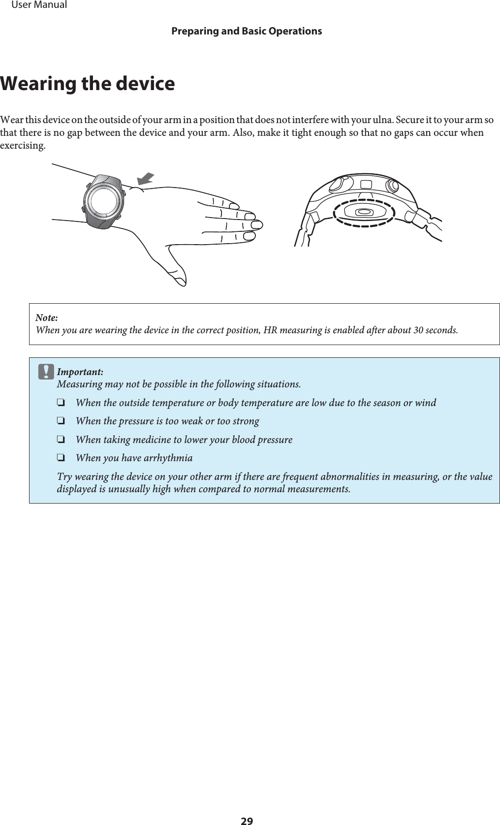Wearing the deviceWear this device on the outside of your arm in a position that does not interfere with your ulna. Secure it to your arm sothat there is no gap between the device and your arm. Also, make it tight enough so that no gaps can occur whenexercising.Note:When you are wearing the device in the correct position, HR measuring is enabled after about 30 seconds.cImportant:Measuring may not be possible in the following situations.❏When the outside temperature or body temperature are low due to the season or wind❏When the pressure is too weak or too strong❏When taking medicine to lower your blood pressure❏When you have arrhythmiaTry wearing the device on your other arm if there are frequent abnormalities in measuring, or the valuedisplayed is unusually high when compared to normal measurements.     User ManualPreparing and Basic Operations29