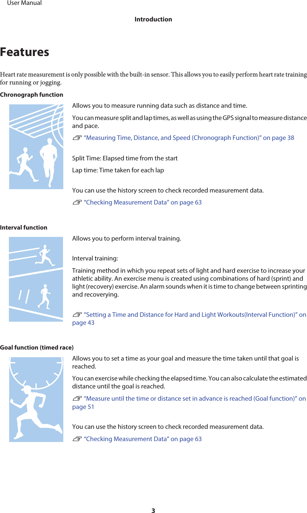 FeaturesHeart rate measurement is only possible with the built-in sensor. This allows you to easily perform heart rate trainingfor running or jogging.Chronograph functionAllows you to measure running data such as distance and time.You can measure split and lap times, as well as using the GPS signal to measure distanceand pace.U “Measuring Time, Distance, and Speed (Chronograph Function)” on page 38Split Time: Elapsed time from the startLap time: Time taken for each lapYou can use the history screen to check recorded measurement data.U “Checking Measurement Data” on page 63Interval functionAllows you to perform interval training.Interval training:Training method in which you repeat sets of light and hard exercise to increase yourathletic ability. An exercise menu is created using combinations of hard (sprint) andlight (recovery) exercise. An alarm sounds when it is time to change between sprintingand recoverying.U “Setting a Time and Distance for Hard and Light Workouts(Interval Function)” onpage 43Goal function (timed race)Allows you to set a time as your goal and measure the time taken until that goal isreached.You can exercise while checking the elapsed time. You can also calculate the estimateddistance until the goal is reached.U “Measure until the time or distance set in advance is reached (Goal function)” onpage 51You can use the history screen to check recorded measurement data.U “Checking Measurement Data” on page 63     User ManualIntroduction3
