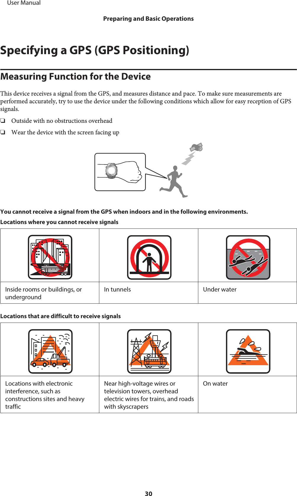 Specifying a GPS (GPS Positioning)Measuring Function for the DeviceThis device receives a signal from the GPS, and measures distance and pace. To make sure measurements areperformed accurately, try to use the device under the following conditions which allow for easy reception of GPSsignals.❏Outside with no obstructions overhead❏Wear the device with the screen facing upYou cannot receive a signal from the GPS when indoors and in the following environments.Locations where you cannot receive signalsInside rooms or buildings, orundergroundIn tunnels Under waterLocations that are difficult to receive signalsLocations with electronicinterference, such asconstructions sites and heavytrafficNear high-voltage wires ortelevision towers, overheadelectric wires for trains, and roadswith skyscrapersOn water     User ManualPreparing and Basic Operations30