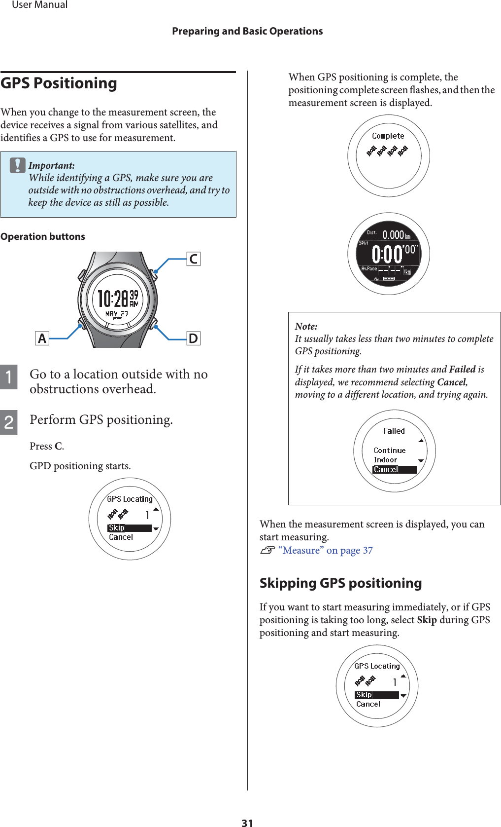 GPS PositioningWhen you change to the measurement screen, thedevice receives a signal from various satellites, andidentifies a GPS to use for measurement.cImportant:While identifying a GPS, make sure you areoutside with no obstructions overhead, and try tokeep the device as still as possible.Operation buttonsAGo to a location outside with noobstructions overhead.BPerform GPS positioning.Press C.GPD positioning starts.When GPS positioning is complete, thepositioning complete screen flashes, and then themeasurement screen is displayed.Note:It usually takes less than two minutes to completeGPS positioning.If it takes more than two minutes and Failed isdisplayed, we recommend selecting Cancel,moving to a different location, and trying again.When the measurement screen is displayed, you canstart measuring.U “Measure” on page 37Skipping GPS positioningIf you want to start measuring immediately, or if GPSpositioning is taking too long, select Skip during GPSpositioning and start measuring.     User ManualPreparing and Basic Operations31