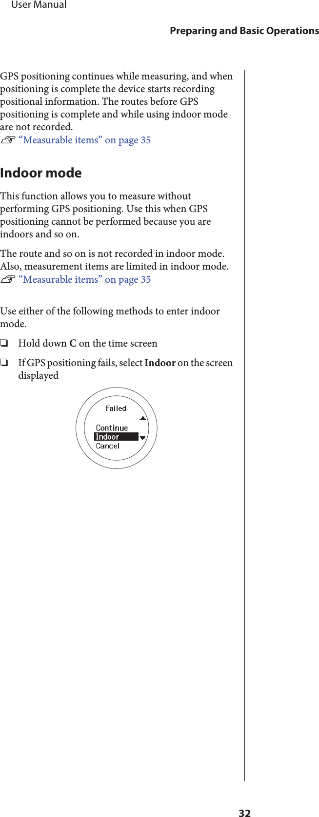 GPS positioning continues while measuring, and whenpositioning is complete the device starts recordingpositional information. The routes before GPSpositioning is complete and while using indoor modeare not recorded.U “Measurable items” on page 35Indoor modeThis function allows you to measure withoutperforming GPS positioning. Use this when GPSpositioning cannot be performed because you areindoors and so on.The route and so on is not recorded in indoor mode.Also, measurement items are limited in indoor mode.U “Measurable items” on page 35Use either of the following methods to enter indoormode.❏Hold down C on the time screen❏If GPS positioning fails, select Indoor on the screendisplayed     User ManualPreparing and Basic Operations32