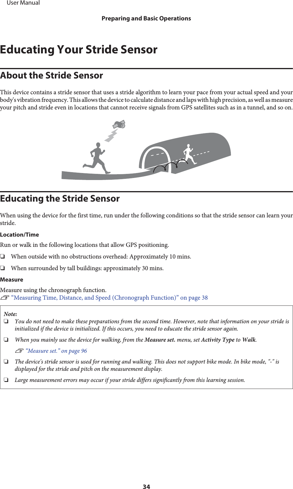 Educating Your Stride SensorAbout the Stride SensorThis device contains a stride sensor that uses a stride algorithm to learn your pace from your actual speed and yourbody&apos;s vibration frequency. This allows the device to calculate distance and laps with high precision, as well as measureyour pitch and stride even in locations that cannot receive signals from GPS satellites such as in a tunnel, and so on.Educating the Stride SensorWhen using the device for the first time, run under the following conditions so that the stride sensor can learn yourstride.Location/TimeRun or walk in the following locations that allow GPS positioning.❏When outside with no obstructions overhead: Approximately 10 mins.❏When surrounded by tall buildings: approximately 30 mins.MeasureMeasure using the chronograph function.U “Measuring Time, Distance, and Speed (Chronograph Function)” on page 38Note:❏You do not need to make these preparations from the second time. However, note that information on your stride isinitialized if the device is initialized. If this occurs, you need to educate the stride sensor again.❏When you mainly use the device for walking, from the Measure set. menu, set Activity Type to Walk.U “Measure set.” on page 96❏The device&apos;s stride sensor is used for running and walking. This does not support bike mode. In bike mode, &quot;-&quot; isdisplayed for the stride and pitch on the measurement display.❏Large measurement errors may occur if your stride differs significantly from this learning session.     User ManualPreparing and Basic Operations34