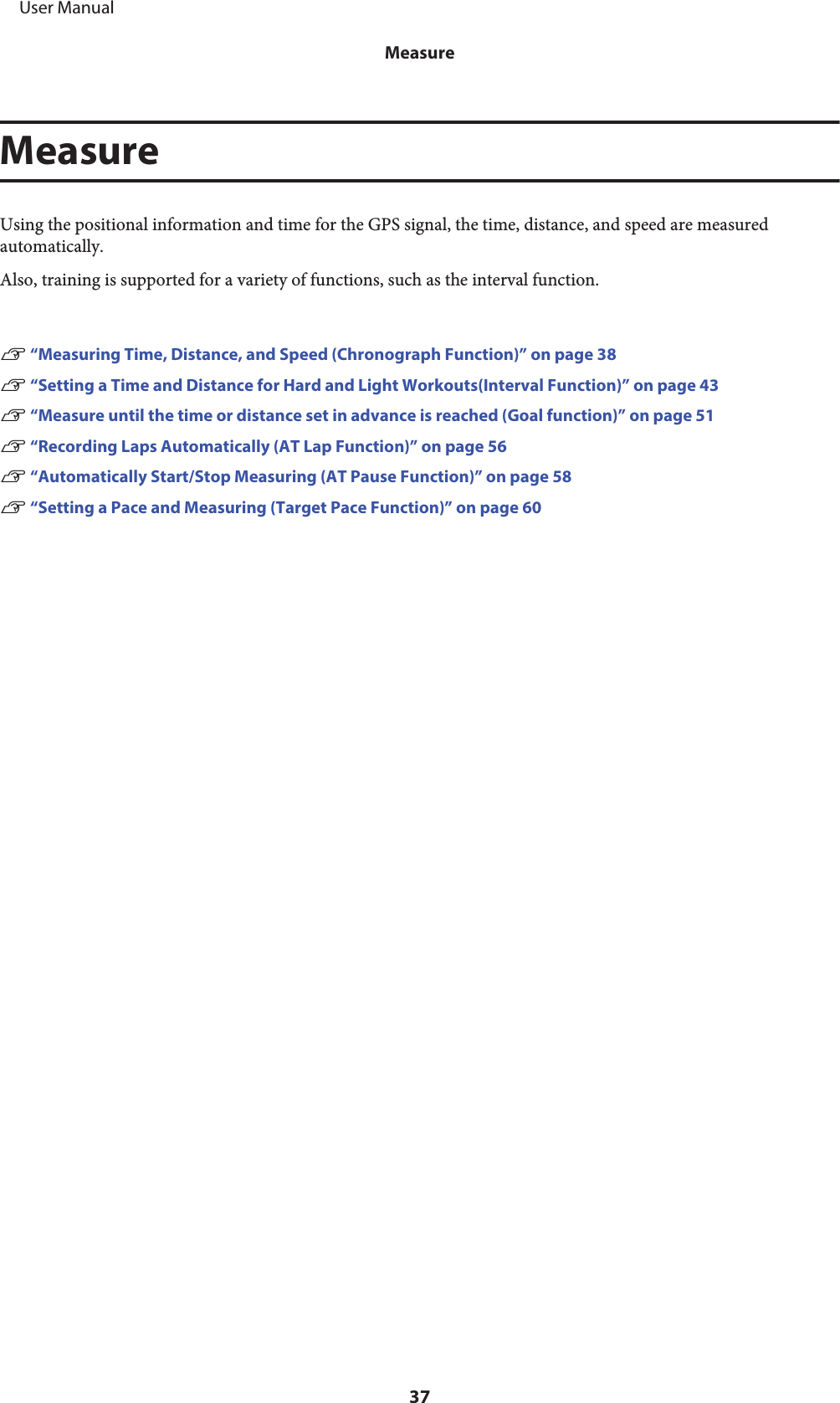 MeasureUsing the positional information and time for the GPS signal, the time, distance, and speed are measuredautomatically.Also, training is supported for a variety of functions, such as the interval function.U “Measuring Time, Distance, and Speed (Chronograph Function)” on page 38U “Setting a Time and Distance for Hard and Light Workouts(Interval Function)” on page 43U “Measure until the time or distance set in advance is reached (Goal function)” on page 51U “Recording Laps Automatically (AT Lap Function)” on page 56U “Automatically Start/Stop Measuring (AT Pause Function)” on page 58U “Setting a Pace and Measuring (Target Pace Function)” on page 60     User ManualMeasure37