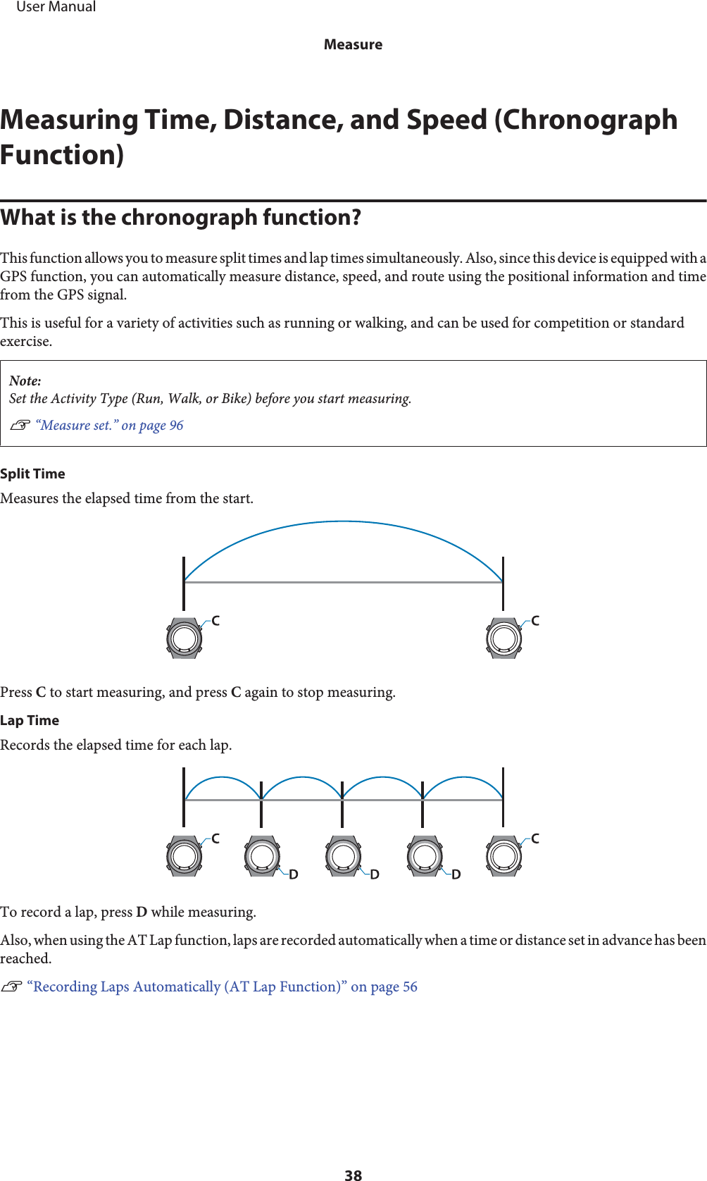 Measuring Time, Distance, and Speed (ChronographFunction)What is the chronograph function?This function allows you to measure split times and lap times simultaneously. Also, since this device is equipped with aGPS function, you can automatically measure distance, speed, and route using the positional information and timefrom the GPS signal.This is useful for a variety of activities such as running or walking, and can be used for competition or standardexercise.Note:Set the Activity Type (Run, Walk, or Bike) before you start measuring.U “Measure set.” on page 96Split TimeMeasures the elapsed time from the start.Press C to start measuring, and press C again to stop measuring.Lap TimeRecords the elapsed time for each lap.To record a lap, press D while measuring.Also, when using the AT Lap function, laps are recorded automatically when a time or distance set in advance has beenreached.U “Recording Laps Automatically (AT Lap Function)” on page 56     User ManualMeasure38