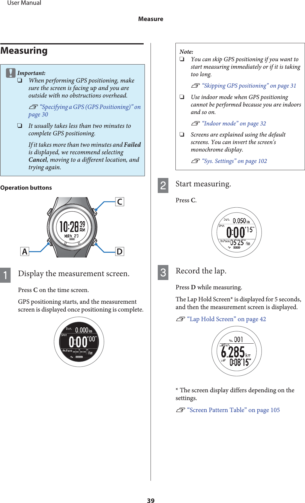 MeasuringcImportant:❏When performing GPS positioning, makesure the screen is facing up and you areoutside with no obstructions overhead.U “Specifying a GPS (GPS Positioning)” onpage 30❏It usually takes less than two minutes tocomplete GPS positioning.If it takes more than two minutes and Failedis displayed, we recommend selectingCancel, moving to a different location, andtrying again.Operation buttonsADisplay the measurement screen.Press C on the time screen.GPS positioning starts, and the measurementscreen is displayed once positioning is complete.Note:❏You can skip GPS positioning if you want tostart measuring immediately or if it is takingtoo long.U “Skipping GPS positioning” on page 31❏Use indoor mode when GPS positioningcannot be performed because you are indoorsand so on.U “Indoor mode” on page 32❏Screens are explained using the defaultscreens. You can invert the screen&apos;smonochrome display.U “Sys. Settings” on page 102BStart measuring.Press C.CRecord the lap.Press D while measuring.The Lap Hold Screen* is displayed for 5 seconds,and then the measurement screen is displayed.U “Lap Hold Screen” on page 42* The screen display differs depending on thesettings.U “Screen Pattern Table” on page 105     User ManualMeasure39