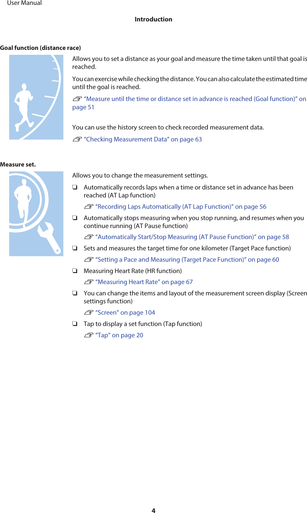 Goal function (distance race)Allows you to set a distance as your goal and measure the time taken until that goal isreached.You can exercise while checking the distance. You can also calculate the estimated timeuntil the goal is reached.U “Measure until the time or distance set in advance is reached (Goal function)” onpage 51You can use the history screen to check recorded measurement data.U “Checking Measurement Data” on page 63Measure set.Allows you to change the measurement settings.❏Automatically records laps when a time or distance set in advance has beenreached (AT Lap function)U “Recording Laps Automatically (AT Lap Function)” on page 56❏Automatically stops measuring when you stop running, and resumes when youcontinue running (AT Pause function)U “Automatically Start/Stop Measuring (AT Pause Function)” on page 58❏Sets and measures the target time for one kilometer (Target Pace function)U “Setting a Pace and Measuring (Target Pace Function)” on page 60❏Measuring Heart Rate (HR function)U “Measuring Heart Rate” on page 67❏You can change the items and layout of the measurement screen display (Screensettings function)U “Screen” on page 104❏Tap to display a set function (Tap function)U “Tap” on page 20     User ManualIntroduction4