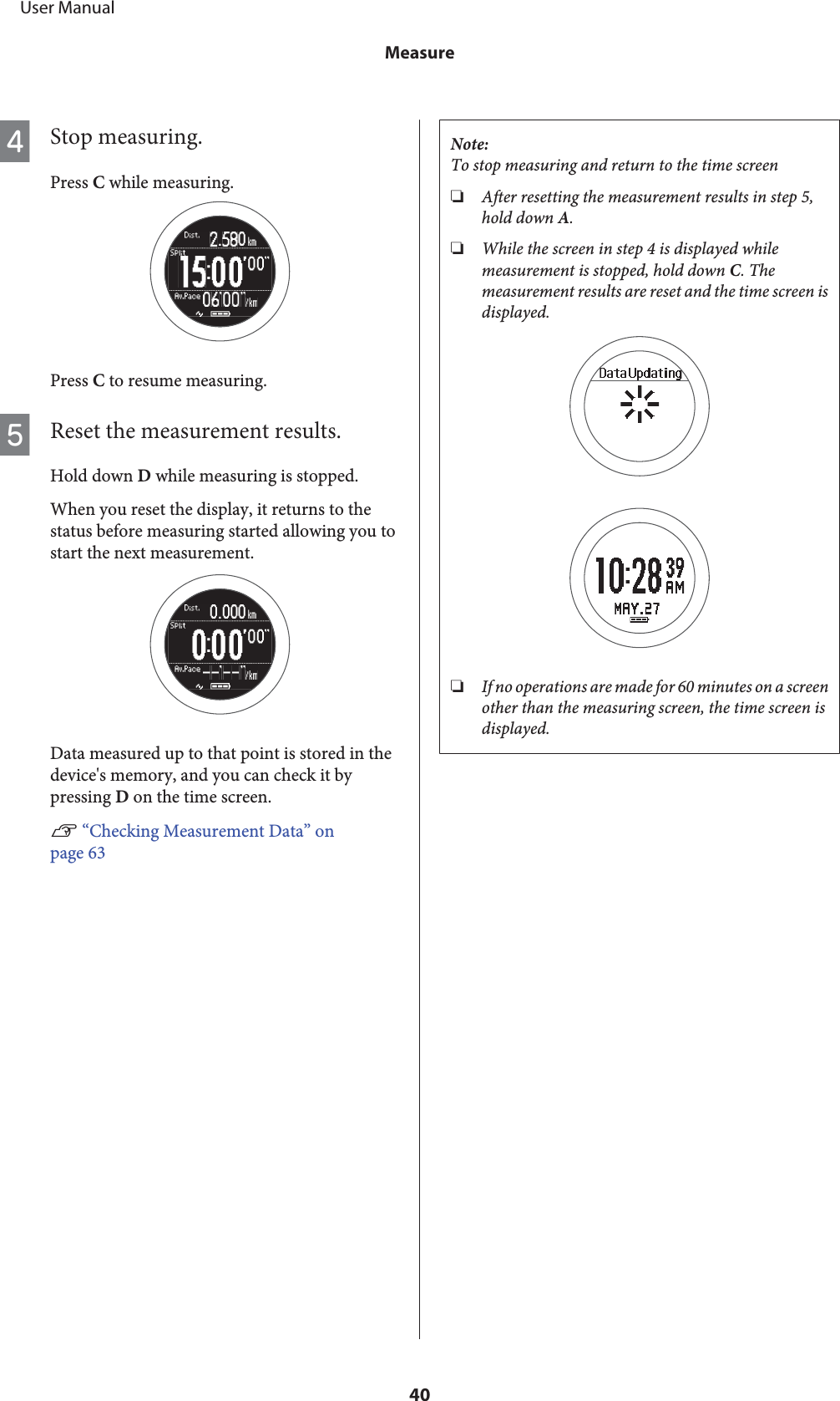 DStop measuring.Press C while measuring.Press C to resume measuring.EReset the measurement results.Hold down D while measuring is stopped.When you reset the display, it returns to thestatus before measuring started allowing you tostart the next measurement.Data measured up to that point is stored in thedevice&apos;s memory, and you can check it bypressing D on the time screen.U “Checking Measurement Data” onpage 63Note:To stop measuring and return to the time screen❏After resetting the measurement results in step 5,hold down A.❏While the screen in step 4 is displayed whilemeasurement is stopped, hold down C. Themeasurement results are reset and the time screen isdisplayed.❏If no operations are made for 60 minutes on a screenother than the measuring screen, the time screen isdisplayed.     User ManualMeasure40