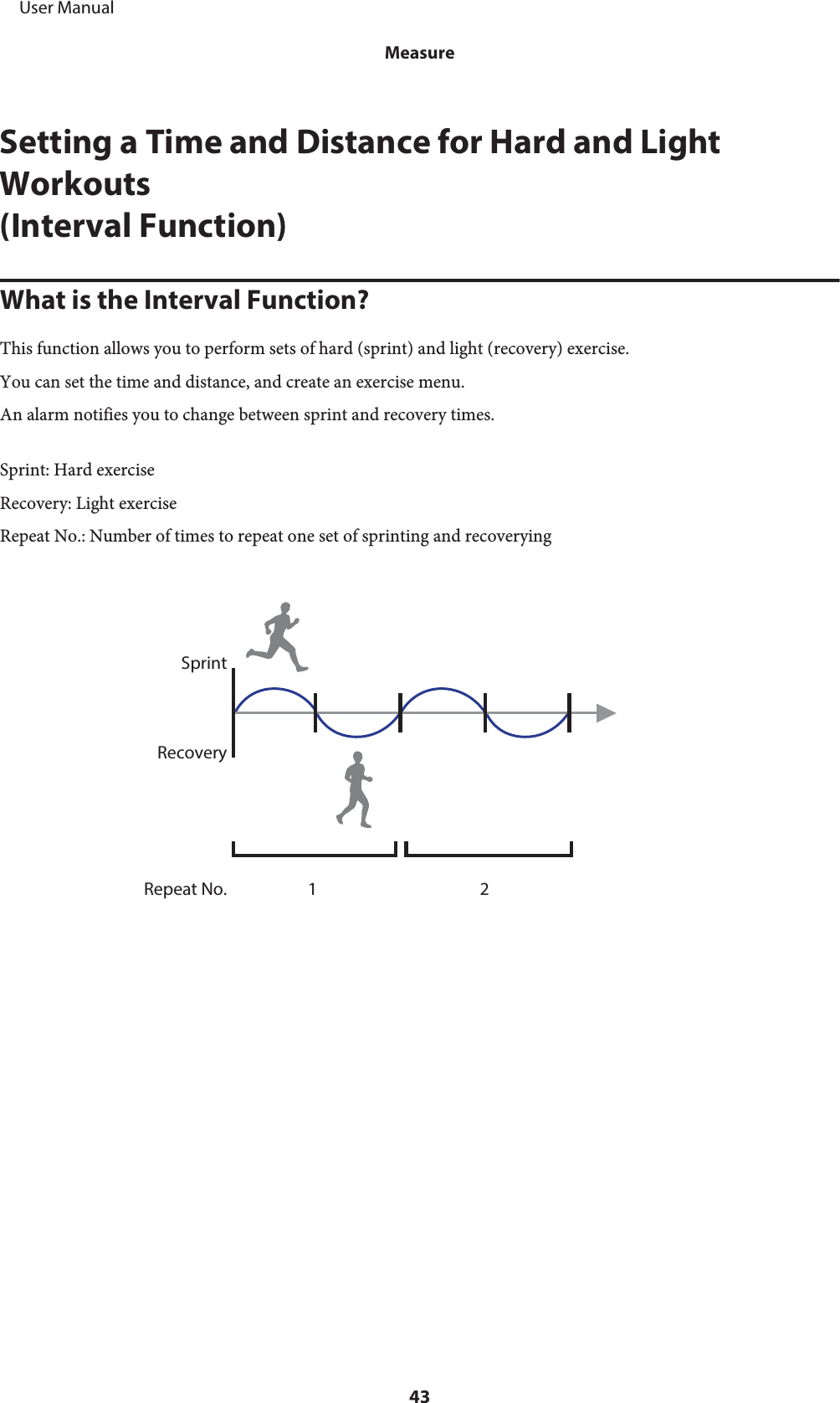 Setting a Time and Distance for Hard and LightWorkouts(Interval Function)What is the Interval Function?This function allows you to perform sets of hard (sprint) and light (recovery) exercise.You can set the time and distance, and create an exercise menu.An alarm notifies you to change between sprint and recovery times.Sprint: Hard exerciseRecovery: Light exerciseRepeat No.: Number of times to repeat one set of sprinting and recoveryingSprintRecoveryRepeat No. 1 2     User ManualMeasure43