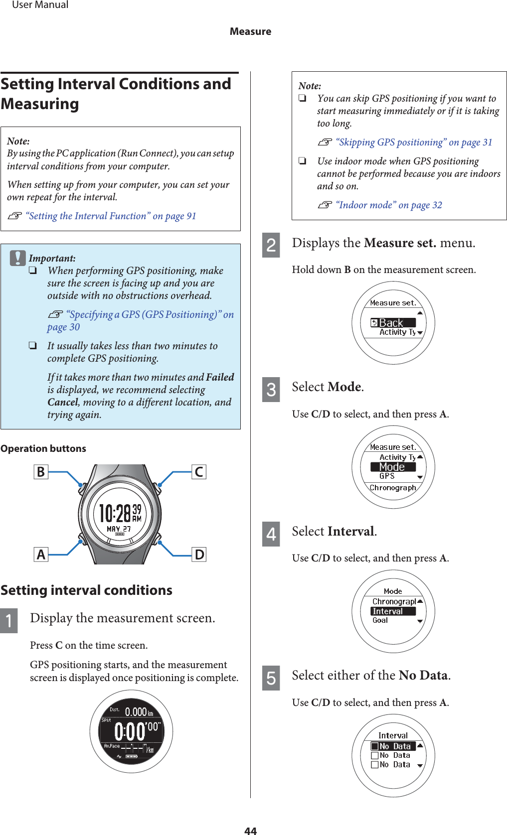 Setting Interval Conditions and MeasuringNote:By using the PC application (Run Connect), you can setupinterval conditions from your computer.When setting up from your computer, you can set yourown repeat for the interval.U “Setting the Interval Function” on page 91cImportant:❏When performing GPS positioning, makesure the screen is facing up and you areoutside with no obstructions overhead.U “Specifying a GPS (GPS Positioning)” onpage 30❏It usually takes less than two minutes tocomplete GPS positioning.If it takes more than two minutes and Failedis displayed, we recommend selectingCancel, moving to a different location, andtrying again.Operation buttonsSetting interval conditionsADisplay the measurement screen.Press C on the time screen.GPS positioning starts, and the measurementscreen is displayed once positioning is complete.Note:❏You can skip GPS positioning if you want tostart measuring immediately or if it is takingtoo long.U “Skipping GPS positioning” on page 31❏Use indoor mode when GPS positioningcannot be performed because you are indoorsand so on.U “Indoor mode” on page 32BDisplays the Measure set. menu.Hold down B on the measurement screen.CSelect Mode.Use C/D to select, and then press A.DSelect Interval.Use C/D to select, and then press A.ESelect either of the No Data.Use C/D to select, and then press A.     User ManualMeasure44
