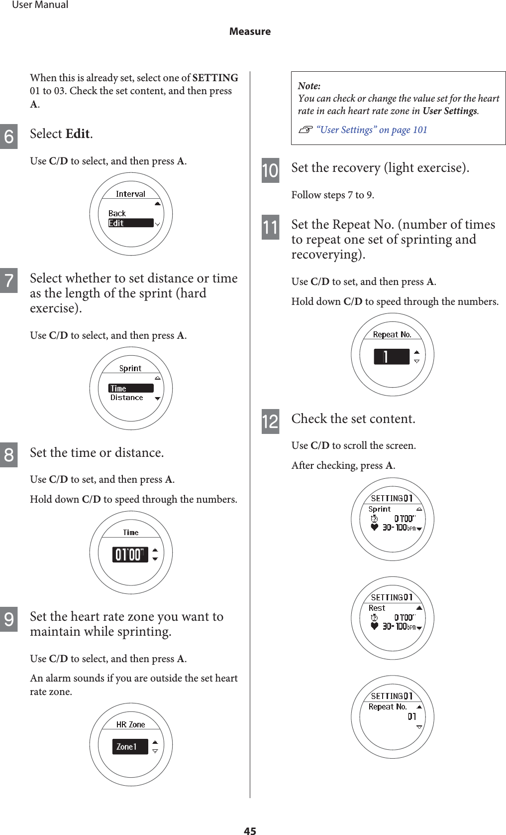 When this is already set, select one of SETTING01 to 03. Check the set content, and then pressA.FSelect Edit.Use C/D to select, and then press A.GSelect whether to set distance or timeas the length of the sprint (hardexercise).Use C/D to select, and then press A.HSet the time or distance.Use C/D to set, and then press A.Hold down C/D to speed through the numbers.ISet the heart rate zone you want tomaintain while sprinting.Use C/D to select, and then press A.An alarm sounds if you are outside the set heartrate zone.Note:You can check or change the value set for the heartrate in each heart rate zone in User Settings.U “User Settings” on page 101JSet the recovery (light exercise).Follow steps 7 to 9.KSet the Repeat No. (number of timesto repeat one set of sprinting andrecoverying).Use C/D to set, and then press A.Hold down C/D to speed through the numbers.LCheck the set content.Use C/D to scroll the screen.After checking, press A.     User ManualMeasure45