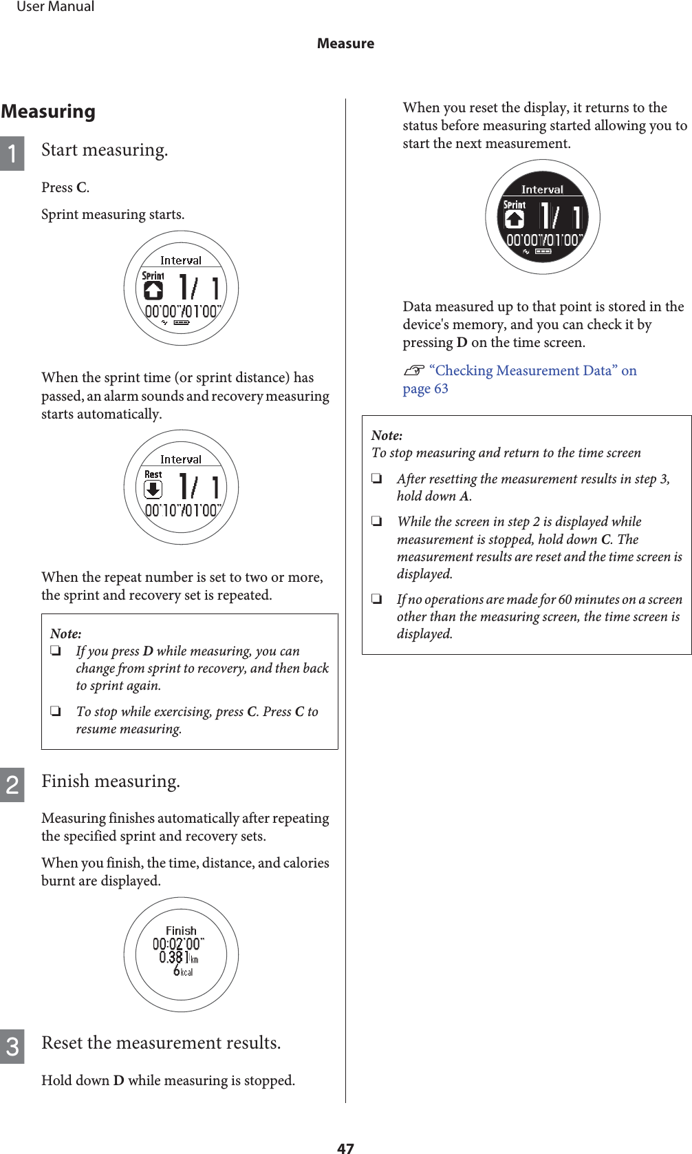 MeasuringAStart measuring.Press C.Sprint measuring starts.When the sprint time (or sprint distance) haspassed, an alarm sounds and recovery measuringstarts automatically.When the repeat number is set to two or more,the sprint and recovery set is repeated.Note:❏If you press D while measuring, you canchange from sprint to recovery, and then backto sprint again.❏To stop while exercising, press C. Press C toresume measuring.BFinish measuring.Measuring finishes automatically after repeatingthe specified sprint and recovery sets.When you finish, the time, distance, and caloriesburnt are displayed.CReset the measurement results.Hold down D while measuring is stopped.When you reset the display, it returns to thestatus before measuring started allowing you tostart the next measurement.Data measured up to that point is stored in thedevice&apos;s memory, and you can check it bypressing D on the time screen.U “Checking Measurement Data” onpage 63Note:To stop measuring and return to the time screen❏After resetting the measurement results in step 3,hold down A.❏While the screen in step 2 is displayed whilemeasurement is stopped, hold down C. Themeasurement results are reset and the time screen isdisplayed.❏If no operations are made for 60 minutes on a screenother than the measuring screen, the time screen isdisplayed.     User ManualMeasure47