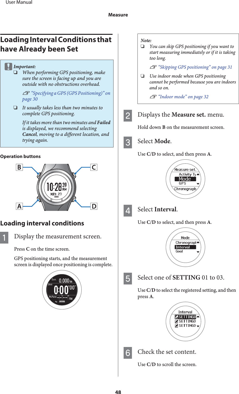 Loading Interval Conditions that have Already been SetcImportant:❏When performing GPS positioning, makesure the screen is facing up and you areoutside with no obstructions overhead.U “Specifying a GPS (GPS Positioning)” onpage 30❏It usually takes less than two minutes tocomplete GPS positioning.If it takes more than two minutes and Failedis displayed, we recommend selectingCancel, moving to a different location, andtrying again.Operation buttonsLoading interval conditionsADisplay the measurement screen.Press C on the time screen.GPS positioning starts, and the measurementscreen is displayed once positioning is complete.Note:❏You can skip GPS positioning if you want tostart measuring immediately or if it is takingtoo long.U “Skipping GPS positioning” on page 31❏Use indoor mode when GPS positioningcannot be performed because you are indoorsand so on.U “Indoor mode” on page 32BDisplays the Measure set. menu.Hold down B on the measurement screen.CSelect Mode.Use C/D to select, and then press A.DSelect Interval.Use C/D to select, and then press A.ESelect one of SETTING 01 to 03.Use C/D to select the registered setting, and thenpress A.FCheck the set content.Use C/D to scroll the screen.     User ManualMeasure48