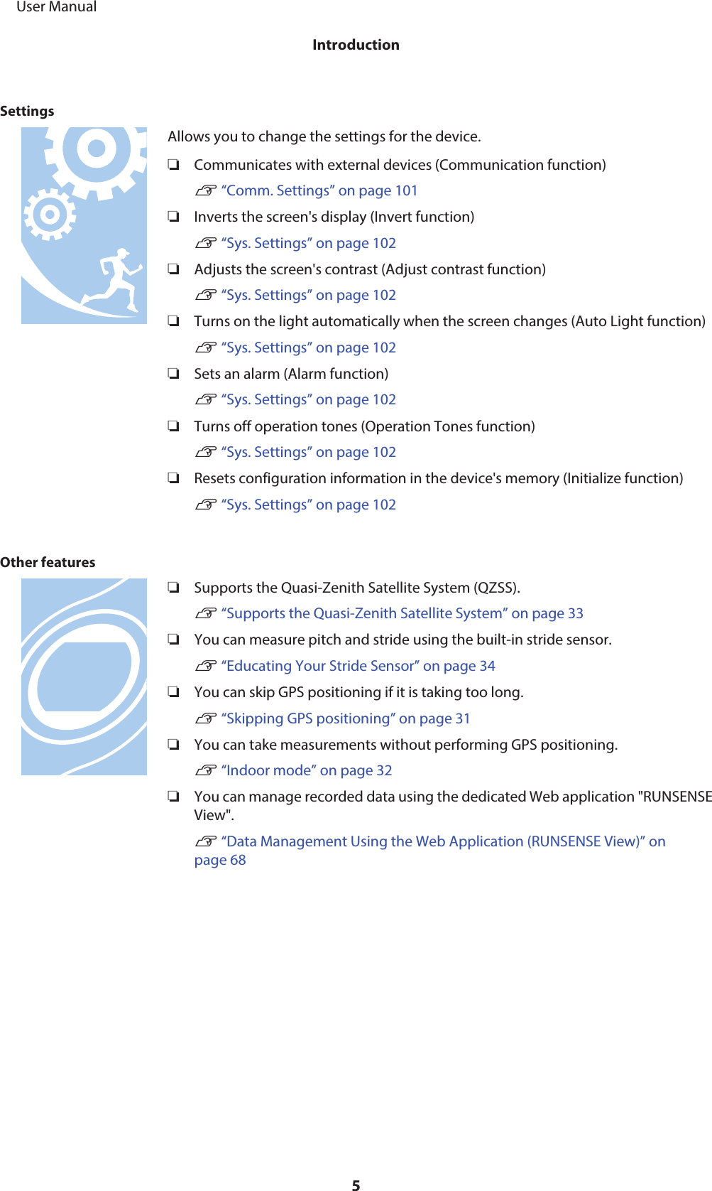 SettingsAllows you to change the settings for the device.❏Communicates with external devices (Communication function)U “Comm. Settings” on page 101❏Inverts the screen&apos;s display (Invert function)U “Sys. Settings” on page 102❏Adjusts the screen&apos;s contrast (Adjust contrast function)U “Sys. Settings” on page 102❏Turns on the light automatically when the screen changes (Auto Light function)U “Sys. Settings” on page 102❏Sets an alarm (Alarm function)U “Sys. Settings” on page 102❏Turns off operation tones (Operation Tones function)U “Sys. Settings” on page 102❏Resets configuration information in the device&apos;s memory (Initialize function)U “Sys. Settings” on page 102Other features❏Supports the Quasi-Zenith Satellite System (QZSS).U “Supports the Quasi-Zenith Satellite System” on page 33❏You can measure pitch and stride using the built-in stride sensor.U “Educating Your Stride Sensor” on page 34❏You can skip GPS positioning if it is taking too long.U “Skipping GPS positioning” on page 31❏You can take measurements without performing GPS positioning.U “Indoor mode” on page 32❏You can manage recorded data using the dedicated Web application &quot;RUNSENSEView&quot;.U “Data Management Using the Web Application (RUNSENSE View)” onpage 68     User ManualIntroduction5