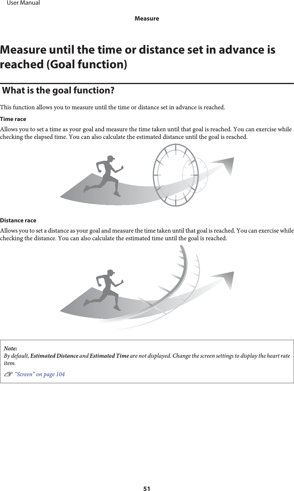 Measure until the time or distance set in advance isreached (Goal function) What is the goal function?This function allows you to measure until the time or distance set in advance is reached.Time raceAllows you to set a time as your goal and measure the time taken until that goal is reached. You can exercise whilechecking the elapsed time. You can also calculate the estimated distance until the goal is reached.Distance raceAllows you to set a distance as your goal and measure the time taken until that goal is reached. You can exercise whilechecking the distance. You can also calculate the estimated time until the goal is reached.Note:By default, Estimated Distance and Estimated Time are not displayed. Change the screen settings to display the heart rateitem.U “Screen” on page 104     User ManualMeasure51