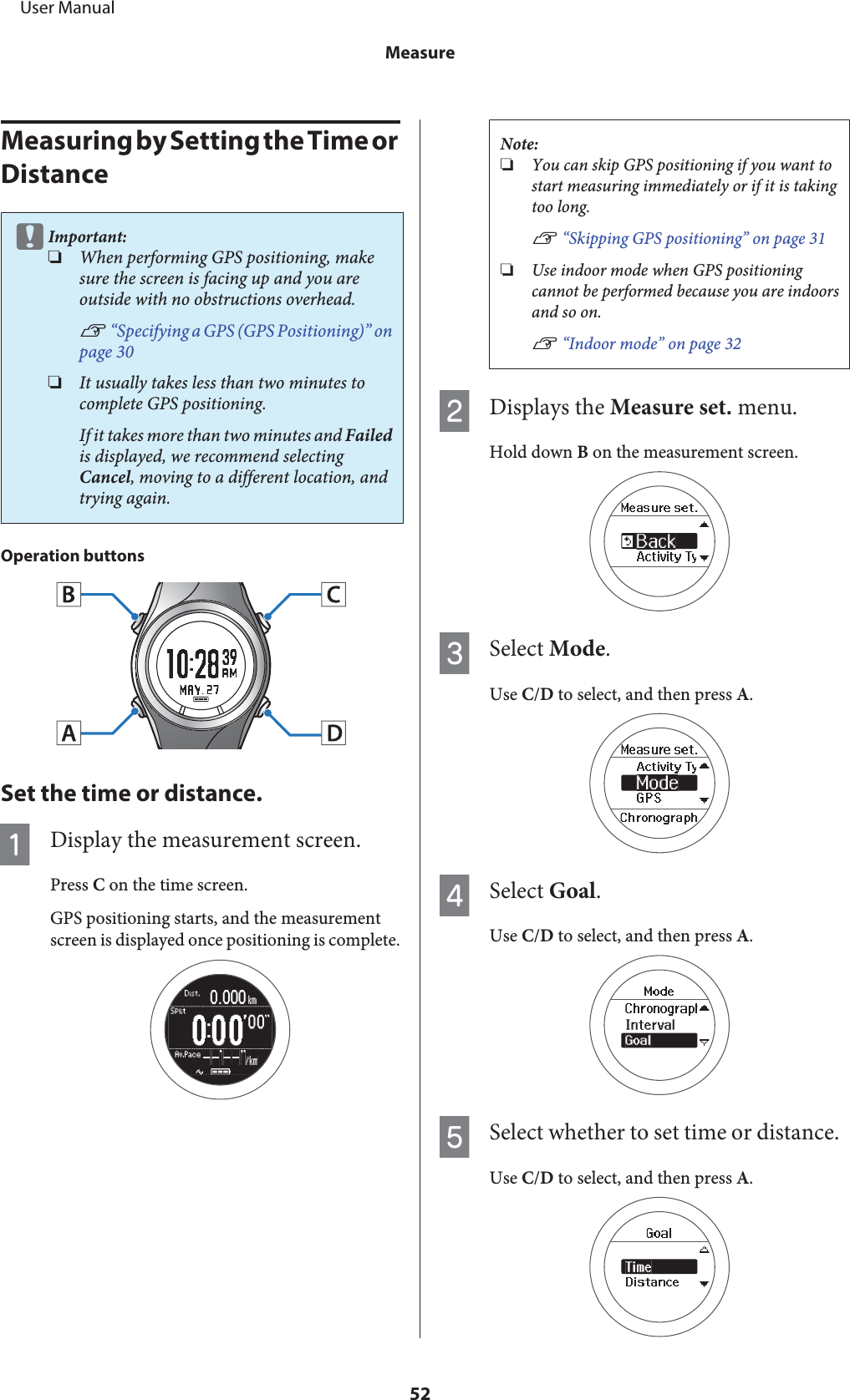 Measuring by Setting the Time or DistancecImportant:❏When performing GPS positioning, makesure the screen is facing up and you areoutside with no obstructions overhead.U “Specifying a GPS (GPS Positioning)” onpage 30❏It usually takes less than two minutes tocomplete GPS positioning.If it takes more than two minutes and Failedis displayed, we recommend selectingCancel, moving to a different location, andtrying again.Operation buttonsSet the time or distance.ADisplay the measurement screen.Press C on the time screen.GPS positioning starts, and the measurementscreen is displayed once positioning is complete.Note:❏You can skip GPS positioning if you want tostart measuring immediately or if it is takingtoo long.U “Skipping GPS positioning” on page 31❏Use indoor mode when GPS positioningcannot be performed because you are indoorsand so on.U “Indoor mode” on page 32BDisplays the Measure set. menu.Hold down B on the measurement screen.CSelect Mode.Use C/D to select, and then press A.DSelect Goal.Use C/D to select, and then press A.ESelect whether to set time or distance.Use C/D to select, and then press A.     User ManualMeasure52