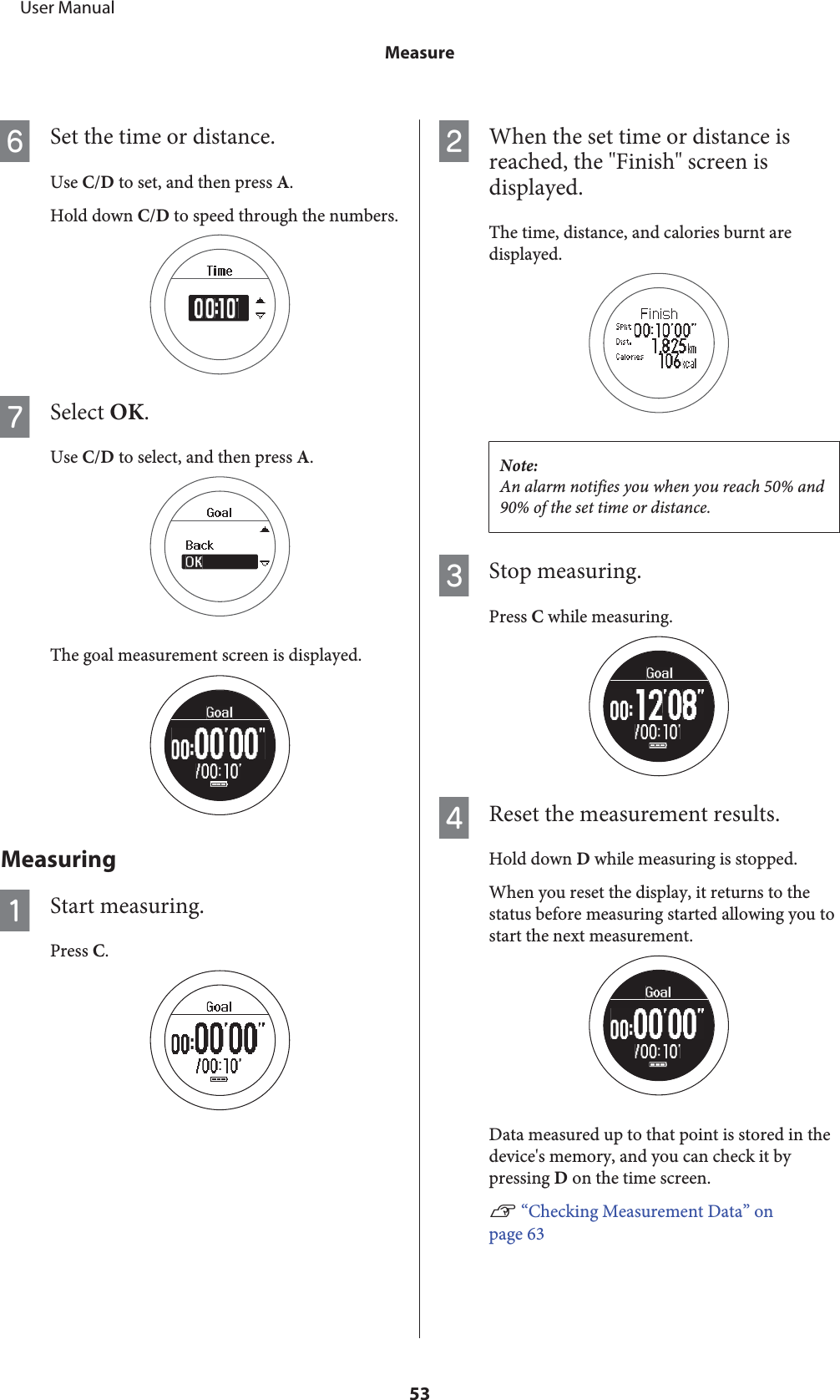 FSet the time or distance.Use C/D to set, and then press A.Hold down C/D to speed through the numbers.GSelect OK.Use C/D to select, and then press A.The goal measurement screen is displayed.MeasuringAStart measuring.Press C.BWhen the set time or distance isreached, the &quot;Finish&quot; screen isdisplayed.The time, distance, and calories burnt aredisplayed.Note:An alarm notifies you when you reach 50% and90% of the set time or distance.CStop measuring.Press C while measuring.DReset the measurement results.Hold down D while measuring is stopped.When you reset the display, it returns to thestatus before measuring started allowing you tostart the next measurement.Data measured up to that point is stored in thedevice&apos;s memory, and you can check it bypressing D on the time screen.U “Checking Measurement Data” onpage 63     User ManualMeasure53