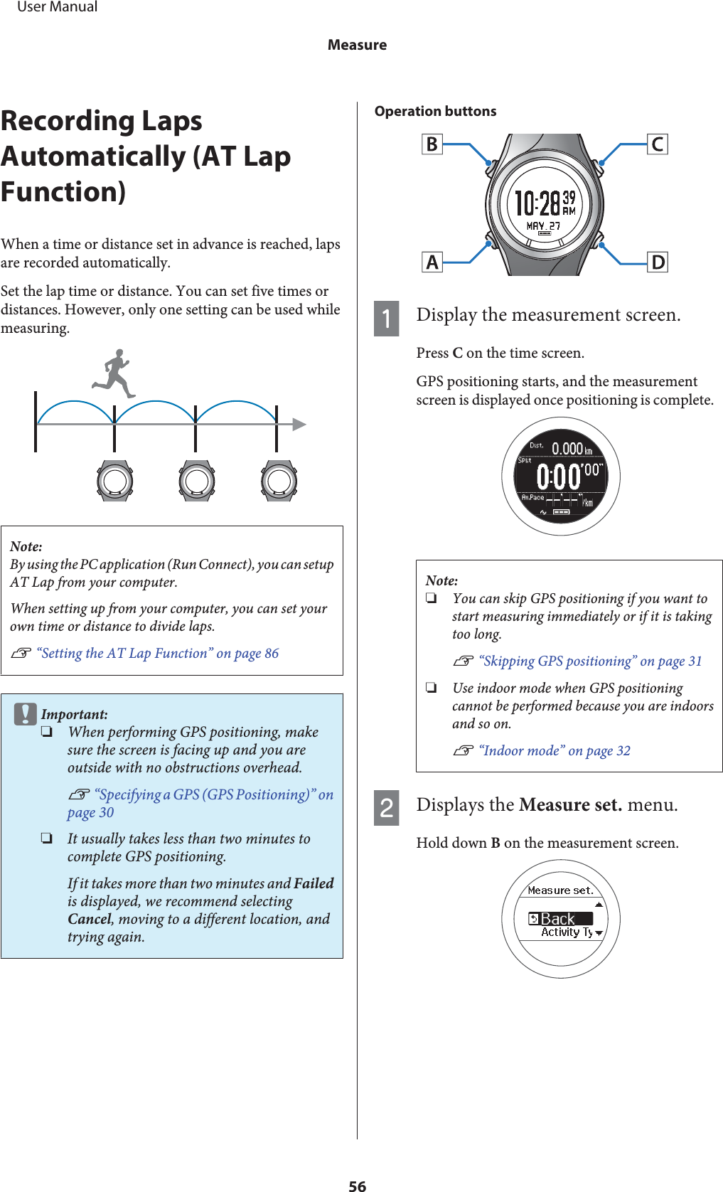 Recording LapsAutomatically (AT LapFunction)When a time or distance set in advance is reached, lapsare recorded automatically.Set the lap time or distance. You can set five times ordistances. However, only one setting can be used whilemeasuring.Note:By using the PC application (Run Connect), you can setupAT Lap from your computer.When setting up from your computer, you can set yourown time or distance to divide laps.U “Setting the AT Lap Function” on page 86cImportant:❏When performing GPS positioning, makesure the screen is facing up and you areoutside with no obstructions overhead.U “Specifying a GPS (GPS Positioning)” onpage 30❏It usually takes less than two minutes tocomplete GPS positioning.If it takes more than two minutes and Failedis displayed, we recommend selectingCancel, moving to a different location, andtrying again.Operation buttonsADisplay the measurement screen.Press C on the time screen.GPS positioning starts, and the measurementscreen is displayed once positioning is complete.Note:❏You can skip GPS positioning if you want tostart measuring immediately or if it is takingtoo long.U “Skipping GPS positioning” on page 31❏Use indoor mode when GPS positioningcannot be performed because you are indoorsand so on.U “Indoor mode” on page 32BDisplays the Measure set. menu.Hold down B on the measurement screen.     User ManualMeasure56