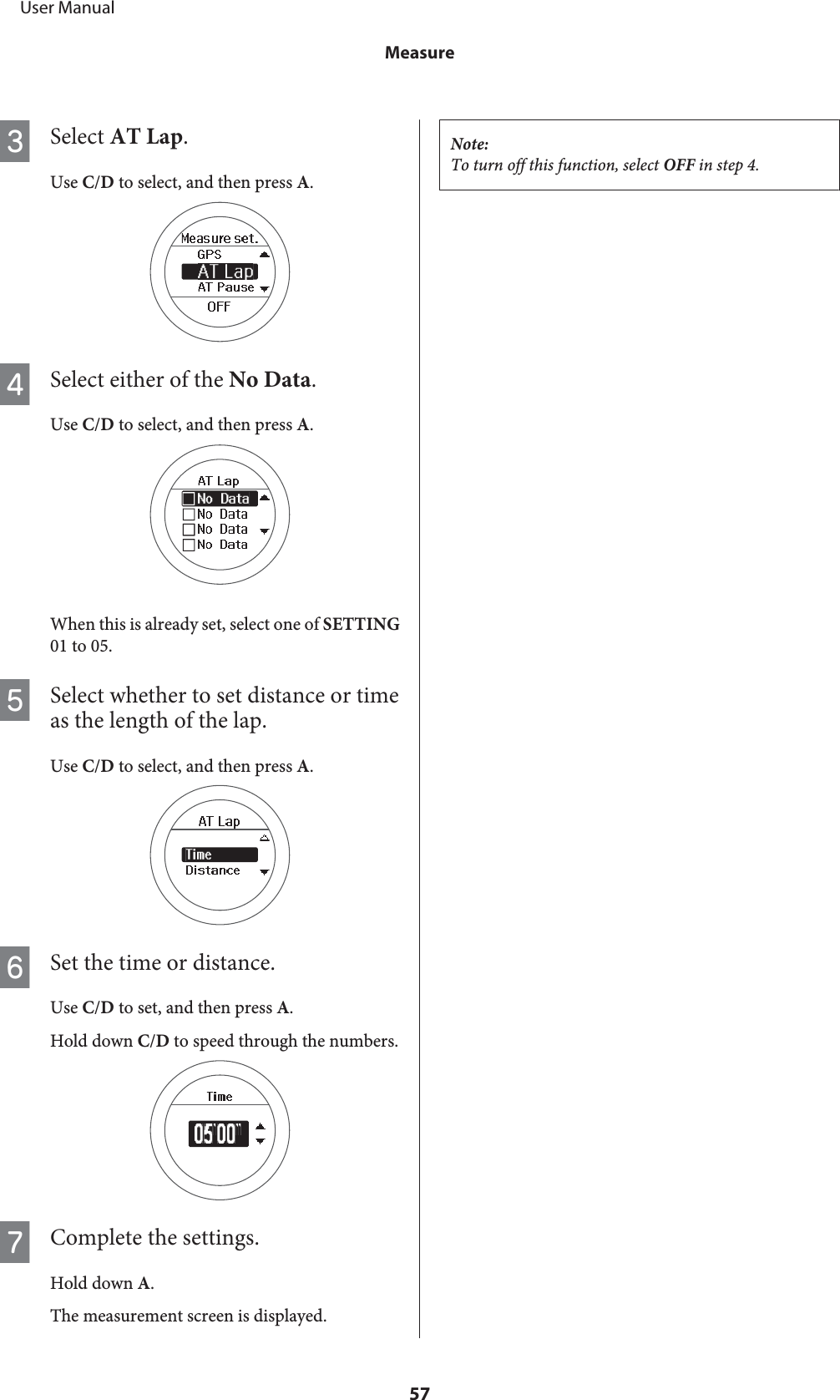 CSelect AT Lap.Use C/D to select, and then press A.DSelect either of the No Data.Use C/D to select, and then press A.When this is already set, select one of SETTING01 to 05.ESelect whether to set distance or timeas the length of the lap.Use C/D to select, and then press A.FSet the time or distance.Use C/D to set, and then press A.Hold down C/D to speed through the numbers.GComplete the settings.Hold down A.The measurement screen is displayed.Note:To turn off this function, select OFF in step 4.     User ManualMeasure57