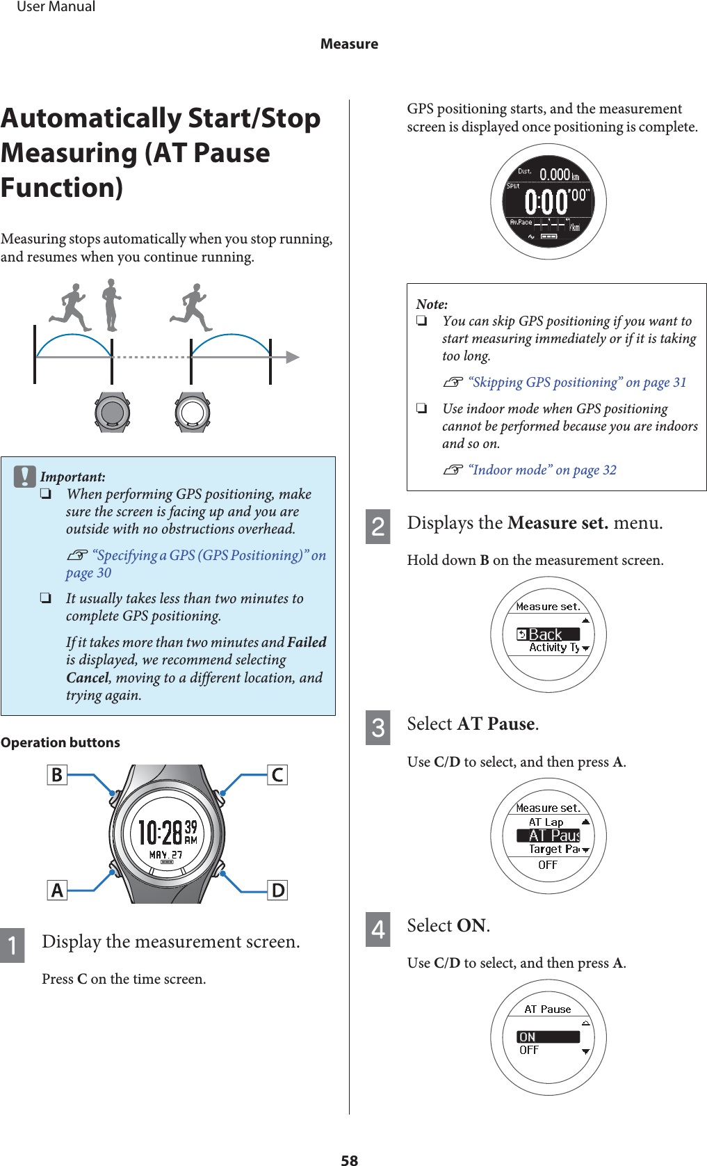 Automatically Start/StopMeasuring (AT PauseFunction)Measuring stops automatically when you stop running,and resumes when you continue running.cImportant:❏When performing GPS positioning, makesure the screen is facing up and you areoutside with no obstructions overhead.U “Specifying a GPS (GPS Positioning)” onpage 30❏It usually takes less than two minutes tocomplete GPS positioning.If it takes more than two minutes and Failedis displayed, we recommend selectingCancel, moving to a different location, andtrying again.Operation buttonsADisplay the measurement screen.Press C on the time screen.GPS positioning starts, and the measurementscreen is displayed once positioning is complete.Note:❏You can skip GPS positioning if you want tostart measuring immediately or if it is takingtoo long.U “Skipping GPS positioning” on page 31❏Use indoor mode when GPS positioningcannot be performed because you are indoorsand so on.U “Indoor mode” on page 32BDisplays the Measure set. menu.Hold down B on the measurement screen.CSelect AT Pause.Use C/D to select, and then press A.DSelect ON.Use C/D to select, and then press A.     User ManualMeasure58