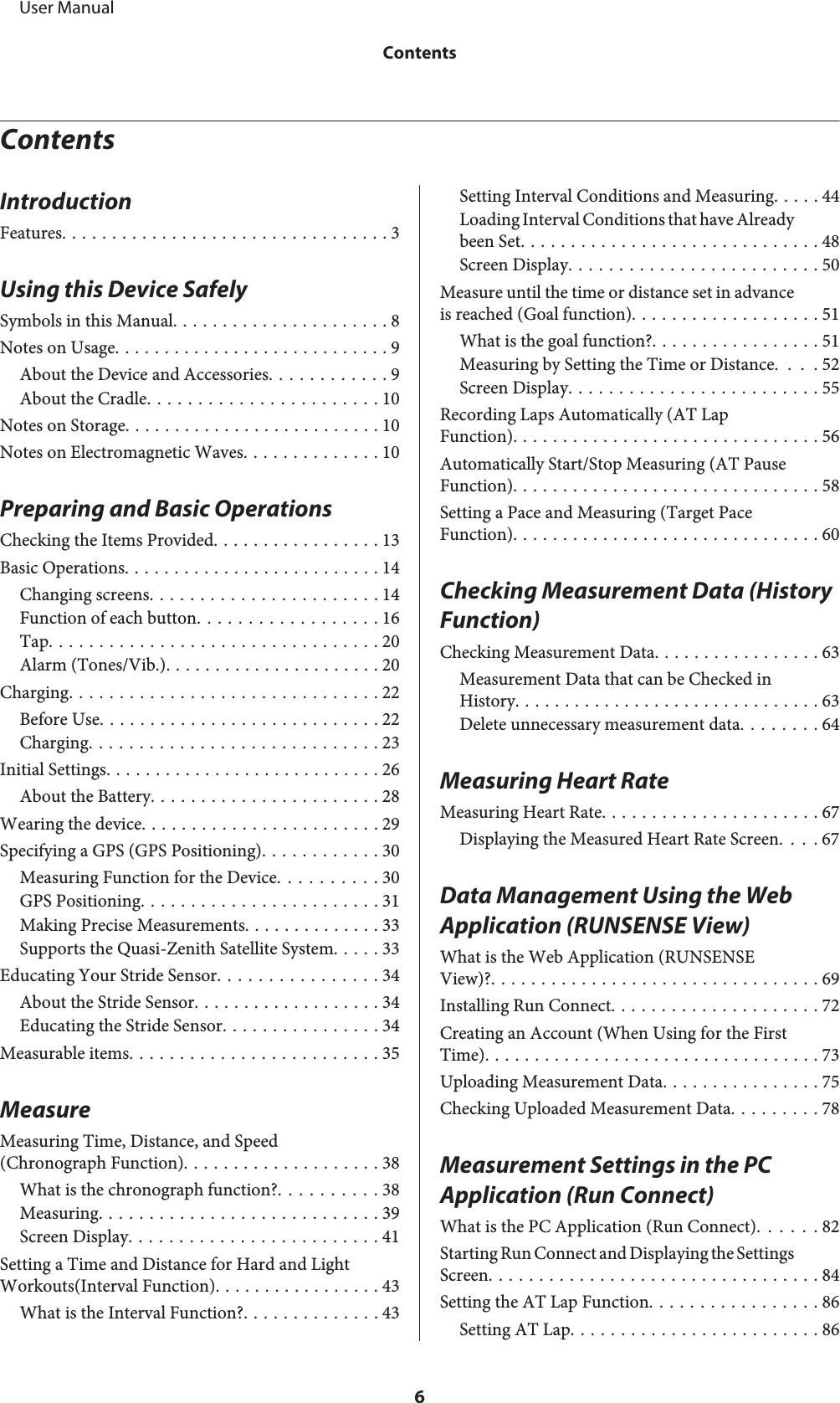 ContentsIntroductionFeatures................................. 3Using this Device SafelySymbols in this Manual...................... 8Notes on Usage............................ 9About the Device and Accessories............ 9About the Cradle....................... 10Notes on Storage.......................... 10Notes on Electromagnetic Waves.............. 10Preparing and Basic OperationsChecking the Items Provided................. 13Basic Operations.......................... 14Changing screens....................... 14Function of each button.................. 16Tap................................. 20Alarm (Tones/Vib.)...................... 20Charging............................... 22Before Use............................ 22Charging............................. 23Initial Settings............................ 26About the Battery....................... 28Wearing the device........................ 29Specifying a GPS (GPS Positioning)............ 30Measuring Function for the Device.......... 30GPS Positioning........................ 31Making Precise Measurements.............. 33Supports the Quasi-Zenith Satellite System..... 33Educating Your Stride Sensor................ 34About the Stride Sensor................... 34Educating the Stride Sensor................ 34Measurable items......................... 35MeasureMeasuring Time, Distance, and Speed(Chronograph Function).................... 38What is the chronograph function?.......... 38Measuring............................ 39Screen Display......................... 41Setting a Time and Distance for Hard and LightWorkouts(Interval Function)................. 43What is the Interval Function?.............. 43Setting Interval Conditions and Measuring. . . . . 44Loading Interval Conditions that have Alreadybeen Set.............................. 48Screen Display......................... 50Measure until the time or distance set in advanceis reached (Goal function)................... 51What is the goal function?................. 51Measuring by Setting the Time or Distance. . . . 52Screen Display......................... 55Recording Laps Automatically (AT LapFunction)............................... 56Automatically Start/Stop Measuring (AT PauseFunction)............................... 58Setting a Pace and Measuring (Target PaceFunction)............................... 60Checking Measurement Data (History Function)Checking Measurement Data................. 63Measurement Data that can be Checked inHistory............................... 63Delete unnecessary measurement data........ 64Measuring Heart RateMeasuring Heart Rate...................... 67Displaying the Measured Heart Rate Screen. . . . 67Data Management Using the Web Application (RUNSENSE View)What is the Web Application (RUNSENSEView)?................................. 69Installing Run Connect..................... 72Creating an Account (When Using for the FirstTime).................................. 73Uploading Measurement Data................ 75Checking Uploaded Measurement Data......... 78Measurement Settings in the PC Application (Run Connect)What is the PC Application (Run Connect). . . . . . 82Starting Run Connect and Displaying the SettingsScreen................................. 84Setting the AT Lap Function................. 86Setting AT Lap......................... 86     User ManualContents6