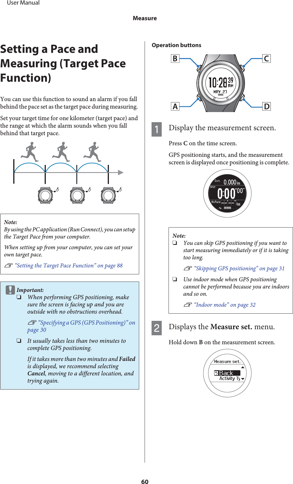 Setting a Pace andMeasuring (Target PaceFunction)You can use this function to sound an alarm if you fallbehind the pace set as the target pace during measuring.Set your target time for one kilometer (target pace) andthe range at which the alarm sounds when you fallbehind that target pace.♪♪♪Note:By using the PC application (Run Connect), you can setupthe Target Pace from your computer.When setting up from your computer, you can set yourown target pace.U “Setting the Target Pace Function” on page 88cImportant:❏When performing GPS positioning, makesure the screen is facing up and you areoutside with no obstructions overhead.U “Specifying a GPS (GPS Positioning)” onpage 30❏It usually takes less than two minutes tocomplete GPS positioning.If it takes more than two minutes and Failedis displayed, we recommend selectingCancel, moving to a different location, andtrying again.Operation buttonsADisplay the measurement screen.Press C on the time screen.GPS positioning starts, and the measurementscreen is displayed once positioning is complete.Note:❏You can skip GPS positioning if you want tostart measuring immediately or if it is takingtoo long.U “Skipping GPS positioning” on page 31❏Use indoor mode when GPS positioningcannot be performed because you are indoorsand so on.U “Indoor mode” on page 32BDisplays the Measure set. menu.Hold down B on the measurement screen.     User ManualMeasure60