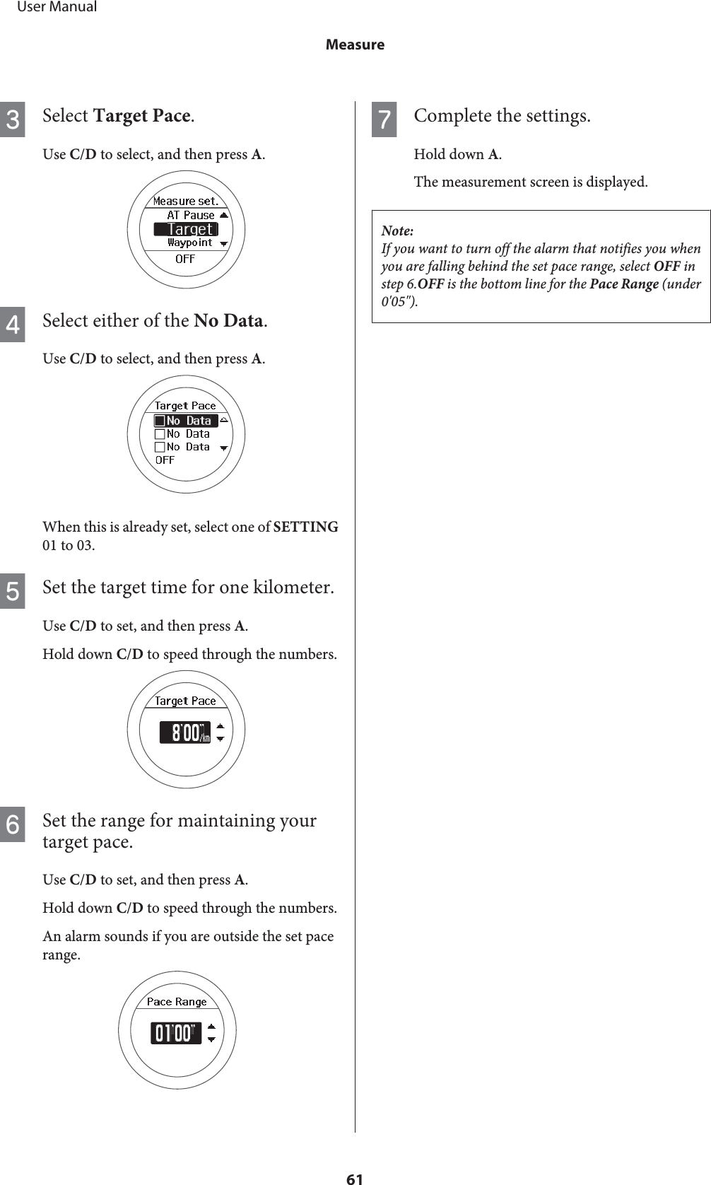 CSelect Target Pace.Use C/D to select, and then press A.DSelect either of the No Data.Use C/D to select, and then press A.When this is already set, select one of SETTING01 to 03.ESet the target time for one kilometer.Use C/D to set, and then press A.Hold down C/D to speed through the numbers.FSet the range for maintaining yourtarget pace.Use C/D to set, and then press A.Hold down C/D to speed through the numbers.An alarm sounds if you are outside the set pacerange.GComplete the settings.Hold down A.The measurement screen is displayed.Note:If you want to turn off the alarm that notifies you whenyou are falling behind the set pace range, select OFF instep 6.OFF is the bottom line for the Pace Range (under0&apos;05&quot;).     User ManualMeasure61