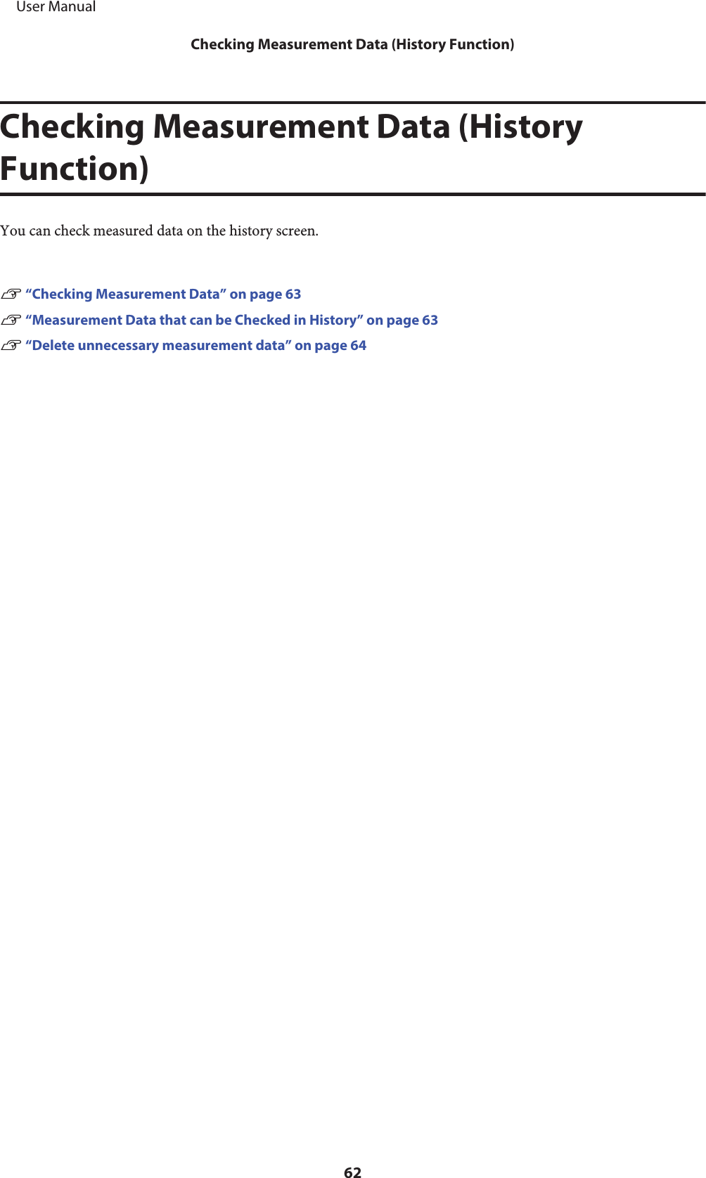 Checking Measurement Data (HistoryFunction)You can check measured data on the history screen.U “Checking Measurement Data” on page 63U “Measurement Data that can be Checked in History” on page 63U “Delete unnecessary measurement data” on page 64     User ManualChecking Measurement Data (History Function)62