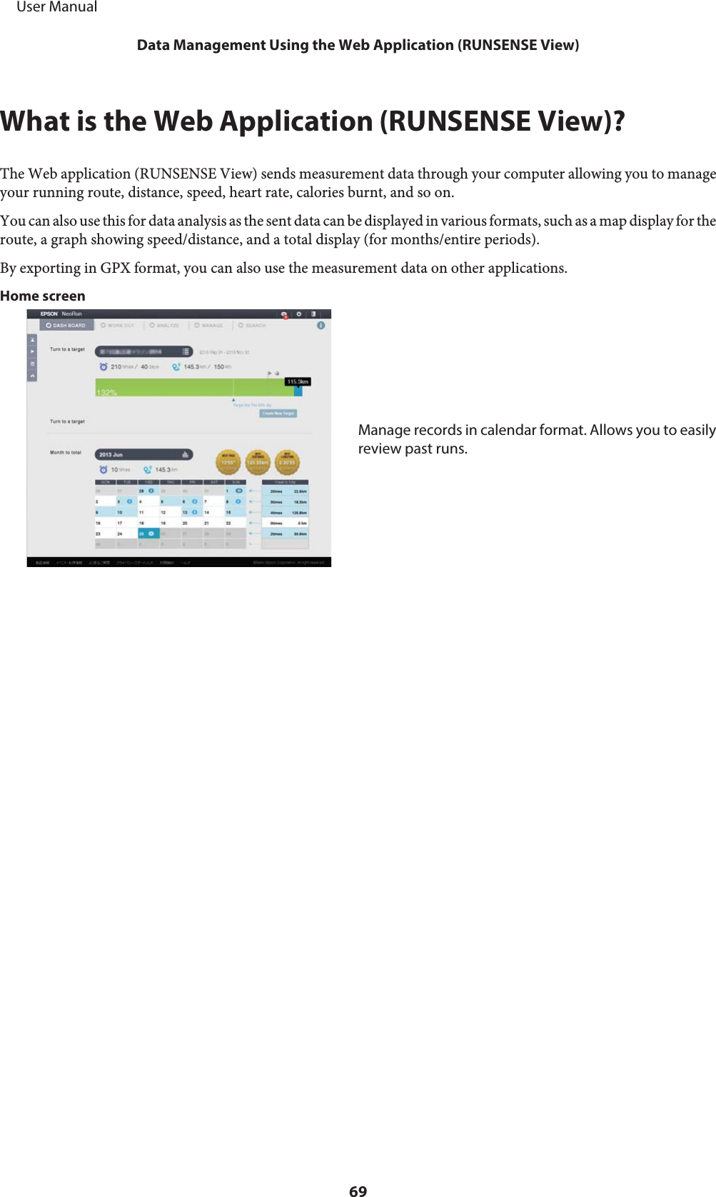 What is the Web Application (RUNSENSE View)?The Web application (RUNSENSE View) sends measurement data through your computer allowing you to manageyour running route, distance, speed, heart rate, calories burnt, and so on.You can also use this for data analysis as the sent data can be displayed in various formats, such as a map display for theroute, a graph showing speed/distance, and a total display (for months/entire periods).By exporting in GPX format, you can also use the measurement data on other applications.Home screenManage records in calendar format. Allows you to easilyreview past runs.     User ManualData Management Using the Web Application (RUNSENSE View)69