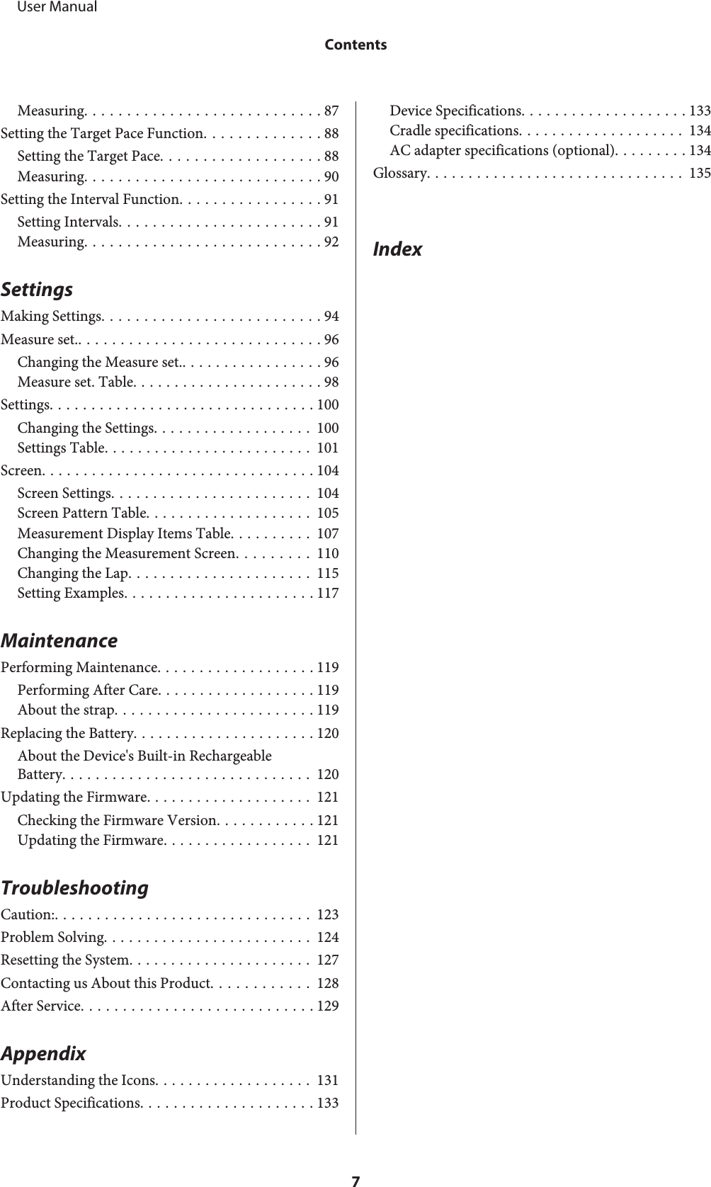 Measuring............................ 87Setting the Target Pace Function.............. 88Setting the Target Pace................... 88Measuring............................ 90Setting the Interval Function................. 91Setting Intervals........................ 91Measuring............................ 92SettingsMaking Settings.......................... 94Measure set.............................. 96Changing the Measure set.................. 96Measure set. Table....................... 98Settings................................ 100Changing the Settings................... 100Settings Table......................... 101Screen................................. 104Screen Settings........................ 104Screen Pattern Table.................... 105Measurement Display Items Table.......... 107Changing the Measurement Screen......... 110Changing the Lap...................... 115Setting Examples....................... 117MaintenancePerforming Maintenance................... 119Performing After Care................... 119About the strap........................ 119Replacing the Battery...................... 120About the Device&apos;s Built-in RechargeableBattery.............................. 120Updating the Firmware.................... 121Checking the Firmware Version............ 121Updating the Firmware.................. 121TroubleshootingCaution:............................... 123Problem Solving......................... 124Resetting the System...................... 127Contacting us About this Product............ 128After Service............................ 129AppendixUnderstanding the Icons................... 131Product Specifications..................... 133Device Specifications.................... 133Cradle specifications.................... 134AC adapter specifications (optional)......... 134Glossary............................... 135Index     User ManualContents7